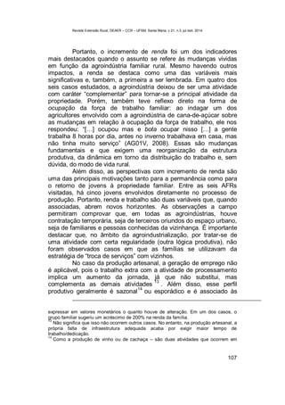 Revista Extensão Rural, DEAER – CCR – UFSM, Santa Maria, v.21, n.3, jul./set. 2014.
107
Portanto, o incremento de renda foi um dos indicadores
mais destacados quando o assunto se refere às mudanças vividas
em função da agroindústria familiar rural. Mesmo havendo outros
impactos, a renda se destaca como uma das variáveis mais
significativas e, também, a primeira a ser lembrada. Em quatro dos
seis casos estudados, a agroindústria deixou de ser uma atividade
com caráter “complementar” para tornar-se a principal atividade da
propriedade. Porém, também teve reflexo direto na forma de
ocupação da força de trabalho familiar: ao indagar um dos
agricultores envolvido com a agroindústria de cana-de-açúcar sobre
as mudanças em relação à ocupação da força de trabalho, ele nos
respondeu: “[…] ocupou mas e bota ocupar nisso […] a gente
trabalha 8 horas por dia, antes no inverno trabalhava em casa, mas
não tinha muito serviço” (AG01V, 2008). Essas são mudanças
fundamentais e que exigem uma reorganização da estrutura
produtiva, da dinâmica em torno da distribuição do trabalho e, sem
dúvida, do modo de vida rural.
Além disso, as perspectivas com incremento de renda são
uma das principais motivações tanto para a permanência como para
o retorno de jovens à propriedade familiar. Entre as seis AFRs
visitadas, há cinco jovens envolvidos diretamente no processo de
produção. Portanto, renda e trabalho são duas variáveis que, quando
associadas, abrem novos horizontes. As observações a campo
permitiram comprovar que, em todas as agroindústrias, houve
contratação temporária, seja de terceiros oriundos do espaço urbano,
seja de familiares e pessoas conhecidas da vizinhança. É importante
destacar que, no âmbito da agroindustrialização, por tratar-se de
uma atividade com certa regularidade (outra lógica produtiva), não
foram observados casos em que as famílias se utilizavam da
estratégia de “troca de serviços” com vizinhos.
No caso da produção artesanal, a geração de emprego não
é aplicável, pois o trabalho extra com a atividade de processamento
implica um aumento da jornada, já que não substitui, mas
complementa as demais atividades
13
. Além disso, esse perfil
produtivo geralmente é sazonal14
ou esporádico e é associado às
expressar em valores monetários o quanto houve de alteração. Em um dos casos, o
grupo familiar sugeriu um acréscimo de 200% na renda da família.
13
Não significa que isso não ocorrem outros casos. No entanto, na produção artesanal, a
própria falta de infraestrutura adequada acaba por exigir maior tempo de
trabalho/dedicação.
14
Como a produção de vinho ou de cachaça – são duas atividades que ocorrem em
 