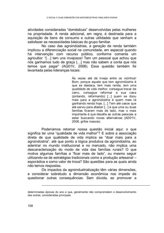 O SOCIAL E SUAS DIMENSÕES EM AGROINDÚSTRIAS FAMILIARES RURAIS
108
atividades consideradas “domésticas” desenvolvidas pelas mulheres
na propriedade. A renda adicional, em regra, é destinada para a
aquisição de bens de consumo e outras utilidades que venham a
satisfazer as necessidades básicas do grupo familiar.
No caso das agroindústrias, a geração de renda também
implicou a diferenciação social na comunidade, em especial quando
há intervenção com recurso público, conforme comenta um
agricultor: “[…] tem uns invejosos! Tem um pessoal que achou que
nós ganhamos tudo de graça […] mas não sabem a conta que nós
temos que pagar” (AG01V, 2008). Essa questão também foi
levantada pelas lideranças locais:
Às vezes até dá inveja entre os vizinhos!
Bom, porque aquele que tem agroindústria é
que se destaca, tem mais renda, tem uma
qualidade de vida melhor, consegue trocar de
carro, consegue reformar a sua casa
(pintando, reformando) [...] quem se doou
mais para a agroindústria é quem mais tá
ganhando renda hoje. [...] Tem até casos que
até serviu para afastar [...] é que uma ou duas
famílias ficaram mais de lado, mas o mais
importante é que desafia as outras pessoas a
estar buscando novas alternativas (AD01V,
2008, grifos nossos).
Poderíamos retomar nossa questão inicial aqui: o que
significa ter uma “qualidade de vida melhor”? E sobre a associação
direta de que qualidade de vida implica se “doar mais para a
agroindústria”, até que ponto a lógica produtiva da agroindústria, ao
adentrar no mundo institucional e no mercado, não implica uma
descaracterização do modo de vida das famílias rurais? O que
motiva algumas famílias a “ficar mais de lado”, ou mesmo seguir
utilizando-se de estratégias tradicionais como a produção artesanal –
esporádica e como valor de troca? São questões para as quais ainda
não temos respostas.
Os impactos da agroindustrialização têm várias dimensões,
e considerar sobretudo a dimensão econômica nos impede de
questionar outras consequências. Sem dúvida, ao promover a
determinadas épocas do ano e que, geralmente não comprometem o desenvolvimento
das outras, consideradas principais.
 