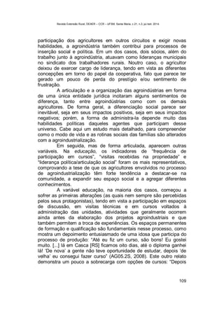 Revista Extensão Rural, DEAER – CCR – UFSM, Santa Maria, v.21, n.3, jul./set. 2014.
109
participação dos agricultores em outros circuitos e exigir novas
habilidades, a agroindústria também contribui para processos de
inserção social e política. Em um dos casos, dois sócios, além do
trabalho junto à agroindústria, atuavam como lideranças municipais
no sindicato dos trabalhadores rurais. Noutro caso, o agricultor
deixou de exercer cargo de liderança, tendo em vista as diferentes
concepções em torno do papel da cooperativa, fato que parece ter
gerado um pouco de perda do prestígio e/ou sentimento de
frustração.
A articulação e a organização das agroindústrias em forma
de uma única entidade jurídica incitaram alguns sentimentos de
diferença, tanto entre agroindústrias como com os demais
agricultores. De forma geral, a diferenciação social parece ser
inevitável, seja em seus impactos positivos, seja em seus impactos
negativos; porém, a forma de administra-la depende muito das
habilidades políticas daqueles agentes que participam desse
universo. Cabe aqui um estudo mais detalhado, para compreender
como o modo de vida e as rotinas sociais das famílias são alterados
com a agroindustrialização.
Em seguida, mas de forma articulada, aparecem outras
variáveis. Na educação, os indicadores de “frequência de
participação em cursos”, “visitas recebidas na propriedade” e
“liderança política/articulação social” foram os mais representativos,
comprovando a tese de que os agricultores envolvidos no processo
de agroindustrialização têm forte tendência a destacar-se na
comunidade, a expandir seu espaço social e a agregar diferentes
conhecimentos.
A variável educação, na maioria dos casos, começou a
sofrer as primeiras alterações (as quais nem sempre são percebidas
pelos seus protagonistas), tendo em vista a participação em espaços
de discussão, em visitas técnicas e em cursos voltados à
administração das unidades, atividades que geralmente ocorrem
ainda antes da elaboração dos projetos agroindustriais e que
também permitem a troca de experiências. Os espaços permanentes
de formação e qualificação são fundamentais nesse processo, como
mostra um depoimento entusiasmado de uma idosa que participa do
processo de produção: “Até eu fiz um curso, são bons! Eu gostei
muito. [...] lá em Casca [RS] ficamos oito dias, até o diploma ganhei
lá! ‘De nova’ a gente não teve oportunidade de estudar, depois ‘de
velha’ eu consegui fazer curso” (AG05.2S, 2008). Este outro relato
demonstra um pouco a sobrecarga com opções de cursos: “Depois
 