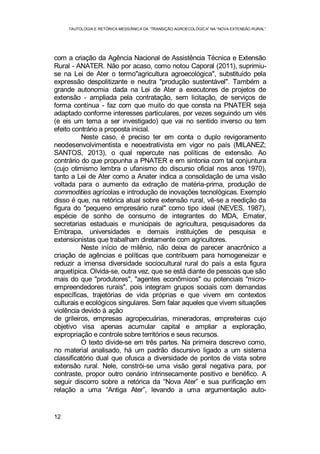 TAUTOLOGIA E RETÓRICA MESSIÂNICA DA “TRANSIÇÃO AGROECOLÓGICA” NA “NOVA EXTENSÃO RURAL”
12
com a criação da Agência Nacional de Assistência Técnica e Extensão
Rural - ANATER. Não por acaso, como notou Caporal (2011), suprimiu-
se na Lei de Ater o termo"agricultura agroecológica", substituído pela
expressão despolitizante e neutra "produção sustentável". Também a
grande autonomia dada na Lei de Ater a executores de projetos de
extensão - ampliada pela contratação, sem licitação, de serviços de
forma contínua - faz com que muito do que consta na PNATER seja
adaptado conforme interesses particulares, por vezes seguindo um viés
(e eis um tema a ser investigado) que vai no sentido inverso ou tem
efeito contrário a proposta inicial.
Neste caso, é preciso ter em conta o duplo revigoramento
neodesenvolvimentista e neoextrativista em vigor no país (MILANEZ;
SANTOS, 2013), o qual repercute nas políticas de extensão. Ao
contrário do que propunha a PNATER e em sintonia com tal conjuntura
(cujo otimismo lembra o ufanismo do discurso oficial nos anos 1970),
tanto a Lei de Ater como a Anater indica a consolidação de uma visão
voltada para o aumento da extração de matéria-prima, produção de
commodities agrícolas e introdução de inovações tecnológicas. Exemplo
disso é que, na retórica atual sobre extensão rural, vê-se a reedição da
figura do "pequeno empresário rural" como tipo ideal (NEVES, 1987),
espécie de sonho de consumo de integrantes do MDA, Emater,
secretarias estaduais e municipais de agricultura, pesquisadores da
Embrapa, universidades e demais instituições de pesquisa e
extensionistas que trabalham diretamente com agricultores.
Neste início de milênio, não deixa de parecer anacrônico a
criação de agências e políticas que contribuem para homogeneizar e
reduzir a imensa diversidade sociocultural rural do país a esta figura
arquetípica. Olvida-se, outra vez, que se está diante de pessoas que são
mais do que "produtores", "agentes econômicos" ou potenciais "micro-
empreendedores rurais", pois integram grupos sociais com demandas
específicas, trajetórias de vida próprias e que vivem em contextos
culturais e ecológicos singulares. Sem falar aqueles que vivem situações
violência devido à ação
de grileiros, empresas agropecuárias, mineradoras, empreiteiras cujo
objetivo visa apenas acumular capital e ampliar a exploração,
expropriação e controle sobre territórios e seus recursos.
O texto divide-se em três partes. Na primeira descrevo como,
no material analisado, há um padrão discursivo ligado a um sistema
classificatório dual que ofusca a diversidade de pontos de vista sobre
extensão rural. Nele, constrói-se uma visão geral negativa para, por
contraste, propor outro cenário intrinsecamente positivo e benéfico. A
seguir discorro sobre a retórica da “Nova Ater” e sua purificação em
relação a uma “Antiga Ater”, levando a uma argumentação auto-
 