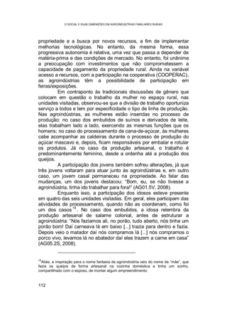 O SOCIAL E SUAS DIMENSÕES EM AGROINDÚSTRIAS FAMILIARES RURAIS
112
propriedade e a busca por novos recursos, a fim de implementar
melhorias tecnológicas. No entanto, da mesma forma, essa
progressiva autonomia é relativa, uma vez que passa a depender de
matéria-prima e das condições de mercado. No entanto, foi unânime
a preocupação com investimentos que não comprometessem a
capacidade de pagamento da propriedade rural. Ainda na variável
acesso a recursos, com a participação na cooperativa (COOPERAC),
as agroindústrias têm a possibilidade de participação em
feiras/exposições.
Em contraponto às tradicionais discussões de gênero que
colocam em questão o trabalho da mulher no espaço rural, nas
unidades visitadas, observou-se que a divisão de trabalho oportuniza
serviço a todos e tem por especificidade o tipo de linha de produção.
Nas agroindústrias, as mulheres estão inseridas no processo de
produção: no caso dos embutidos de suínos e derivados de leite,
elas trabalham lado a lado, exercendo as mesmas funções que os
homens; no caso do processamento de cana-de-açúcar, às mulheres
cabe acompanhar as caldeiras durante o processo de produção do
açúcar mascavo e, depois, ficam responsáveis por embalar e rotular
os produtos. Já no caso da produção artesanal, o trabalho é
predominantemente feminino, desde a ordenha até a produção dos
queijos.
A participação dos jovens também sofreu alterações, já que
três jovens voltaram para atuar junto às agroindústrias e, em outro
caso, um jovem casal permaneceu na propriedade. Ao falar das
mudanças, um dos jovens destacou: “Bom, eu, se não tivesse a
agroindústria, tinha ido trabalhar para fora!” (AG01.5V, 2008).
Enquanto isso, a participação dos idosos esteve presente
em quatro das seis unidades visitadas. Em geral, eles participam das
atividades de processamento, quando não as coordenam, como foi
um dos casos
19
. No caso dos embutidos, a idosa relembra da
produção artesanal de salame colonial, antes de estruturar a
agroindústria: “Nós fazíamos ali, no porão, tudo aberto, nós tinha um
porão bom! Daí carneava lá em baixo [...] trazia para dentro e fazia.
Depois veio o matador daí nós compramos lá [...] nós compramos o
porco vivo, levamos lá no abatedor daí eles trazem a carne em casa”
(AG05.2S, 2008).
19
Aliás, a inspiração para o nome fantasia da agroindústria veio do nome da “mãe”, que
fazia os queijos de forma artesanal na cozinha doméstica e tinha um sonho,
compartilhado com o esposo, de montar algum empreendimento.
 