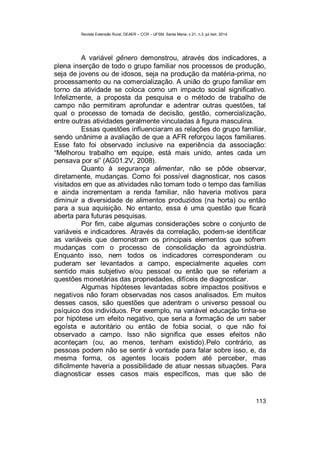 Revista Extensão Rural, DEAER – CCR – UFSM, Santa Maria, v.21, n.3, jul./set. 2014.
113
A variável gênero demonstrou, através dos indicadores, a
plena inserção de todo o grupo familiar nos processos de produção,
seja de jovens ou de idosos, seja na produção da matéria-prima, no
processamento ou na comercialização. A união do grupo familiar em
torno da atividade se coloca como um impacto social significativo.
Infelizmente, a proposta da pesquisa e o método de trabalho de
campo não permitiram aprofundar e adentrar outras questões, tal
qual o processo de tomada de decisão, gestão, comercialização,
entre outras atividades geralmente vinculadas à figura masculina.
Essas questões influenciaram as relações do grupo familiar,
sendo unânime a avaliação de que a AFR reforçou laços familiares.
Esse fato foi observado inclusive na experiência da associação:
“Melhorou trabalho em equipe, está mais unido, antes cada um
pensava por si” (AG01.2V, 2008).
Quanto à segurança alimentar, não se pôde observar,
diretamente, mudanças. Como foi possível diagnosticar, nos casos
visitados em que as atividades não tomam todo o tempo das famílias
e ainda incrementam a renda familiar, não haveria motivos para
diminuir a diversidade de alimentos produzidos (na horta) ou então
para a sua aquisição. No entanto, essa é uma questão que ficará
aberta para futuras pesquisas.
Por fim, cabe algumas considerações sobre o conjunto de
variáveis e indicadores. Através da correlação, podem-se identificar
as variáveis que demonstram os principais elementos que sofrem
mudanças com o processo de consolidação da agroindústria.
Enquanto isso, nem todos os indicadores corresponderam ou
puderam ser levantados a campo, especialmente aqueles com
sentido mais subjetivo e/ou pessoal ou então que se referiam a
questões monetárias das propriedades, difíceis de diagnosticar.
Algumas hipóteses levantadas sobre impactos positivos e
negativos não foram observadas nos casos analisados. Em muitos
desses casos, são questões que adentram o universo pessoal ou
psíquico dos indivíduos. Por exemplo, na variável educação tinha-se
por hipótese um efeito negativo, que seria a formação de um saber
egoísta e autoritário ou então de fobia social, o que não foi
observado a campo. Isso não significa que esses efeitos não
aconteçam (ou, ao menos, tenham existido).Pelo contrário, as
pessoas podem não se sentir à vontade para falar sobre isso, e, da
mesma forma, os agentes locais podem até perceber, mas
dificilmente haveria a possibilidade de atuar nessas situações. Para
diagnosticar esses casos mais específicos, mas que são de
 
