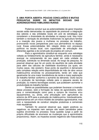 Revista Extensão Rural, DEAER – CCR – UFSM, Santa Maria, v.21, n.3, jul./set. 2014.
115
5. UMA PORTA ABERTA: POUCAS CONCLUSÕES E MUITAS
PERGUNTAS SOBRE OS IMPACTOS SOCIAIS DAS
AGROINDÚSTRIAS FAMILIARES RURAIS
Podemos concluir que as potencialidades de gerar impactos
sociais estão demarcadas na capacidade de promover a integração
dos setores e das entidades locais em prol de estratégias que
considerem a diversidade de atividades no espaço rural. Isso inclui
também a recriação de atividades tradicionais na agricultura familiar
e a inserção dos jovens e mulheres no processo de trabalho,
promovendo novas perspectivas para sua permanência no espaço
rural. Essas potencialidades têm relação direta com processos
políticos na escala local, com capacidade de articulação dos
diferentes agentes e de construção de projetos em comum.
Para a agroindústria constituir-se enquanto uma estratégia
voltada ao fortalecimento da agricultura familiar, ainda é necessário
avançar na compreensão de seu papel em cada unidade de
produção, sobretudo na dimensão social. Ao longo da pesquisa, foi
possível observar que há um ponto de equilíbrio de cada atividade
para além dos cálculos de viabilidade econômica (os quais, em
muitos casos, não existem). Esse ponto de equilíbrio é demarcado
pela complexa relação entre disponibilidade de mão de obra versus
matéria-prima envolvida no processamento, tendo em vista que
geralmente há uma maior transferência de renda e maior exploração
do trabalho familiar conforme o aumento da demanda. Outra lacuna
é a produção de tecnologia voltada para a pequena escala de
produção, ou mesmo tecnologias sociais, que pudessem aumentar a
produtividade do trabalho familiar.
Dentre as possibilidades que poderiam favorecer a inversão
desse processo, está a formação de redes de agroindústria, tanto
para a comercialização como para a compra de insumos e/ou
equipamentos, ou, ainda, uma articulação com agricultores do
entorno da AFR para a produção de matéria-prima. Inevitavelmente,
adentraríamos em um micro modelo de complexo agroindustrial, mas
com a necessidade de construir relações produtivas e comerciais
mais equitativas.
Também foi possível observar que, sejam positivos ou
negativos, os impactos nem sempre são assim percebidos pelos
sujeitos envolvidos no processo. Essa questão surge a partir da
própria dificuldade de enumerar as mudanças que a agroindústria
proporcionou. Assim, os impactos sociais negativos são mascarados
 