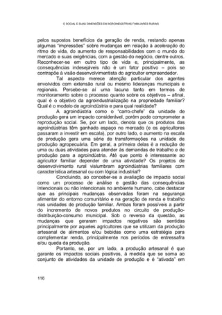 O SOCIAL E SUAS DIMENSÕES EM AGROINDÚSTRIAS FAMILIARES RURAIS
116
pelos supostos benefícios da geração de renda, restando apenas
algumas “impressões” sobre mudanças em relação à aceleração do
ritmo de vida, do aumento de responsabilidades com o mundo do
mercado e suas exigências, com a gestão do negócio, dentre outros.
Reconhecer-se em outro tipo de vida e, principalmente, as
consequências indesejáveis não é um fator positivo – pois se
contrapõe à visão desenvolvimentista do agricultor empreendedor.
Tal aspecto merece atenção particular dos agentes
envolvidos com extensão rural ou mesmo lideranças municipais e
regionais. Percebe-se aí uma lacuna tanto em termos de
monitoramento sobre o processo quanto sobre os objetivos – afinal,
qual é o objetivo da agroindustrialização na propriedade familiar?
Qual é o modelo de agroindústria e para qual realidade?
A agroindústria como o “carro-chefe” da unidade de
produção gera um impacto considerável, porém pode comprometer a
reprodução social. Se, por um lado, denota que os produtos das
agroindústrias têm ganhado espaço no mercado (e os agricultores
passaram a investir em escala), por outro lado, o aumento na escala
de produção gera uma série de transformações na unidade de
produção agropecuária. Em geral, a primeira delas é a redução de
uma ou duas atividades para atender às demandas de trabalho e de
produção para a agroindústria. Até que ponto é interessante ao
agricultor familiar depender de uma atividade? Os projetos de
desenvolvimento rural vislumbram agroindústrias familiares com
característica artesanal ou com lógica industrial?
Concluindo, ao conceber-se a avaliação de impacto social
como um processo de análise e gestão das consequências
intencionais ou não intencionais no ambiente humano, cabe destacar
que as principais mudanças observadas foram na segurança
alimentar do entorno comunitário e na geração de renda e trabalho
nas unidades de produção familiar. Ambas foram possíveis a partir
do incremento de novos produtos no circuito de produção-
distribuição-consumo municipal. Sob o reverso da questão, as
mudanças que geraram impactos negativos são sentidas
principalmente por aqueles agricultores que se utilizam da produção
artesanal de alimentos e/ou bebidas como uma estratégia para
complementar renda, principalmente nos períodos de entressafra
e/ou queda da produção.
Portanto, se, por um lado, a produção artesanal é que
garante os impactos sociais positivos, à medida que se soma ao
conjunto de atividades da unidade de produção e é “ativada” em
 