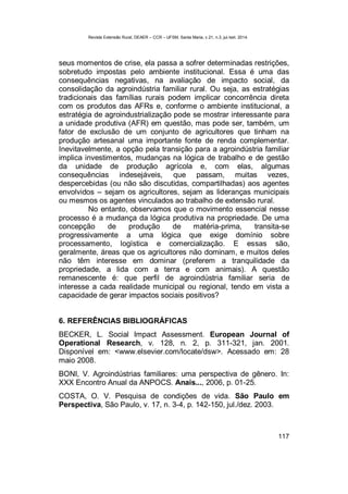 Revista Extensão Rural, DEAER – CCR – UFSM, Santa Maria, v.21, n.3, jul./set. 2014.
117
seus momentos de crise, ela passa a sofrer determinadas restrições,
sobretudo impostas pelo ambiente institucional. Essa é uma das
consequências negativas, na avaliação de impacto social, da
consolidação da agroindústria familiar rural. Ou seja, as estratégias
tradicionais das famílias rurais podem implicar concorrência direta
com os produtos das AFRs e, conforme o ambiente institucional, a
estratégia de agroindustrialização pode se mostrar interessante para
a unidade produtiva (AFR) em questão, mas pode ser, também, um
fator de exclusão de um conjunto de agricultores que tinham na
produção artesanal uma importante fonte de renda complementar.
Inevitavelmente, a opção pela transição para a agroindústria familiar
implica investimentos, mudanças na lógica de trabalho e de gestão
da unidade de produção agrícola e, com elas, algumas
consequências indesejáveis, que passam, muitas vezes,
despercebidas (ou não são discutidas, compartilhadas) aos agentes
envolvidos – sejam os agricultores, sejam as lideranças municipais
ou mesmos os agentes vinculados ao trabalho de extensão rural.
No entanto, observamos que o movimento essencial nesse
processo é a mudança da lógica produtiva na propriedade. De uma
concepção de produção de matéria-prima, transita-se
progressivamente a uma lógica que exige domínio sobre
processamento, logística e comercialização. E essas são,
geralmente, áreas que os agricultores não dominam, e muitos deles
não têm interesse em dominar (preferem a tranquilidade da
propriedade, a lida com a terra e com animais). A questão
remanescente é: que perfil de agroindústria familiar seria de
interesse a cada realidade municipal ou regional, tendo em vista a
capacidade de gerar impactos sociais positivos?
6. REFERÊNCIAS BIBLIOGRÁFICAS
BECKER, L. Social Impact Assessment. European Journal of
Operational Research, v. 128, n. 2, p. 311-321, jan. 2001.
Disponível em: <www.elsevier.com/locate/dsw>. Acessado em: 28
maio 2008.
BONI, V. Agroindústrias familiares: uma perspectiva de gênero. In:
XXX Encontro Anual da ANPOCS. Anais..., 2006, p. 01-25.
COSTA, O. V. Pesquisa de condições de vida. São Paulo em
Perspectiva, São Paulo, v. 17, n. 3-4, p. 142-150, jul./dez. 2003.
 