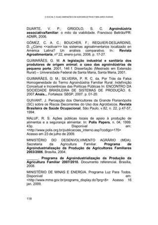O SOCIAL E SUAS DIMENSÕES EM AGROINDÚSTRIAS FAMILIARES RURAIS
118
DUARTE, V. P.; GRIGOLO, S. C. Agroindústria
associativa/familiar: o mito da viabilidade. Francisco Beltrão/PR:
ADMR, 2006.
GÓMEZ, C. A. C.; BOUCHER, F.; REQUIER-DESJARDINS,
D. ¿Cómo <<activar>> los sistemas agroalimentarios localizado en
América Latina? Un análisis comparativo. In.: Revista
Agroalimentaria, nº 22, enero-junio, 2006. p. 17-27.
GUIMARÃES, G. M. A legislação industrial e sanitária dos
produtores de origem animal: o caso das agroindústrias de
pequeno porte. 2001. 146 f. Dissertação (Mestrado em Extensão
Rural) – Universidade Federal de Santa Maria, Santa Maria, 2001.
GUIMARÃES, G. M.; SILVEIRA, P. R. C. da. Por Trás da Falsa
Homogeneidade do Termo Agroindústria Familiar Rural: Indefinição
Conceitual e Incoerências das Políticas Públicas In: ENCONTRO DA
SOCIEDADE BRASILEIRA DE SISTEMAS DE PRODUÇÃO. 6.
2007.Anais... Fortaleza: SBSP, 2007. p. 01-20.
GUIVANT, J. Percepção dos Olericultores da Grande Florianópolis
(SC) sobre os Riscos Decorrentes do Uso dos Agrotóxicos. Revista
Brasileira de Saúde Ocupacional, São Paulo, v.82, n. 22, p.47-57,
1994.
MALUF, R. S. Ações públicas locais de apoio à produção de
alimentos e a segurança alimentar. In: Polis Papers, n. 04, 1999.
43p. Disponível em:
<http://www.polis.org.br/publicacoes_interno.asp?codigo=170>
Acesso em 23 de julho de 2009.
MINISTÉRIO DO DESENVOLVIMENTO AGRÁRIO (MDA).
Secretaria da Agricultura Familiar. Programa de
Agroindustrialização da Produção de Agricultores Familiares
2003/2006. Brasília, 2004.
______. Programa de Agroindustrialização da Produção da
Agricultura Familiar 2007/2010. Documento referencial. Brasília,
2008.
MINISTÉRIO DE MINAS E ENERGIA. Programa Luz Para Todos.
Disponível em:
<http://www.mme.gov.br/programs_display.do?prg=8> Acesso 16
jan. 2009.
 