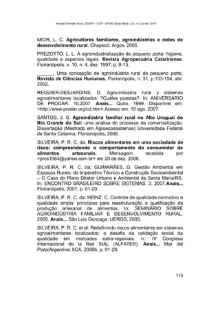 Revista Extensão Rural, DEAER – CCR – UFSM, Santa Maria, v.21, n.3, jul./set. 2014.
119
MIOR, L. C. Agricultores familiares, agroindústrias e redes de
desenvolvimento rural. Chapecó: Argos, 2005.
PREZOTTO, L. L. A agroindustrialização de pequeno porte: higiene,
qualidade e aspectos legais. Revista Agropecuária Catarinense.
Florianópolis. v. 10, n. 4, dez. 1997, p. 8-13.
______. Uma concepção de agroindústria rural de pequeno porte.
Revista de Ciências Humanas, Florianópolis, n. 31, p.133-154, abr.
2002.
REQUIER-DESJARDINS, D. Agro-industria rural y sistemas
agroalimentares localizados: ?Cuáles puestas?. In: ANIVERSÁRIO
DE PRODAR. 10.2007. Anais... Quito, 1999. Disponível em:
<http://www.prodar.org/cd.htm>.Acesso em: 10 ago. 2007.
SANTOS, J. S. Agroindústria familiar rural no Alto Uruguai do
Rio Grande do Sul: uma análise do processo de comercialização.
Dissertação (Mestrado em Agroecossistemas) Universidade Federal
de Santa Catarina, Florianópolis, 2006.
SILVEIRA, P. R. C. da. Riscos alimentares em uma sociedade de
risco: compreendendo o comportamento do consumidor de
alimentos artesanais. Mensagem recebida por
<prcs1064@yahoo.com.br> em 20 de dez. 2006.
SILVEIRA, P. R. C. da; GUIMARÃES, G. Gestão Ambiental em
Espaços Rurais: do Imperativo Técnico a Construção Socioambiental
– O Caso do Plano Diretor Urbano e Ambiental de Santa Maria/RS.
In: ENCONTRO BRASILEIRO SOBRE SISTEMAS. 3. 2007.Anais...
Florianópolis, 2007, p. 01-20.
SILVEIRA, P. R. C. da; HEINZ, C. Controle de qualidade normativo e
qualidade ampla: princípios para reestruturação e qualificação da
produção artesanal de alimentos. In: SEMINÁRIO SOBRE
AGROINDÚSTRIA FAMILIAR E DESENVOLVIMENTO RURAL.
2005. Anais... São Luis Gonzaga: UERGS, 2005.
SILVEIRA, P. R. C. et al. Redefinindo riscos alimentares em sistemas
agroalimentares localizados: o desafio da validação social da
qualidade em mercados extra-regionais. n.: IV Congreso
Internacional de la Red SIAL (ALFATER). Anais... Mar del
Plata/Argentina: IICA, 2008b, p. 01-20.
 