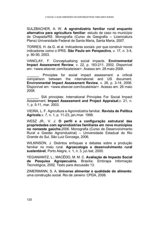 O SOCIAL E SUAS DIMENSÕES EM AGROINDÚSTRIAS FAMILIARES RURAIS
120
SULZBACHER, A. W. A agroindústria familiar rural enquanto
alternativa para agricultura familiar: estudo de caso no município
de Chapada/RS. Monografia (Curso de Geografia – Licenciatura
Plena) Universidade Federal de Santa Maria, Santa Maria, 2007.
TORRES, H. da G. et al. Indicadores sociais: por que construir novos
indicadores como o IPRS. São Paulo em Perspectiva, v. 17, n. 3-4,
p. 80-90, 2003.
VANCLAY, F. Conceptualising social impacts. Environmental
Impact Assessment Review, v. 22, p. 183-211, 2002. Disponível
em: <www.elsevier.com/locate/eiar>. Acesso em: 28 maio 2008.
______. Principles for social impact assessment: a critical
comparison between the international and US document.
Environmental Impact Assessment Review, v. 26, p. 3-14, 2006.
Disponível em: <www.elsevier.com/locate/eiar>. Acesso em: 28 maio
2008.
______. SIA principles: International Principles For Social Impact
Assessment. Impact Assessment and Project Appraisal,v. 21, n.
1, p. 5-11, mar. 2003.
VIEIRA, L. F. Agricultura e Agroindústria familiar. Revista de Política
Agrícola,v. 7, n. 1, p. 11-23, jan./mar. 1998.
WESZ JR., V. J. O perfil e a configuração estrutural das
propriedades com agroindústrias familiares em nove municípios
no noroeste gaúcho.2006. Monografia (Curso de Desenvolvimento
Rural e Gestão Agroindustrial) – Universidade Estadual do Rio
Grande do Sul, São Luiz Gonzaga, 2006.
WILKINSON, J. Distintos enfoques e debates sobre a produção
familiar no meio rural. Agroecologia e desenvolvimento rural
sustentável, Porto Alegre, v. 1, n. 3, jul./set, 2000.
YEGANIANTZ, L.; MACÊDO, M. M. C. Avaliação de Impacto Social
de Pesquisa Agropecuária. Brasília: Embrapa Informação
Tecnológica, 2002. Texto para discussão 13.
ZIMERMANN, S. A. Universo alimentar e qualidade do alimento:
uma construção social. Rio de Janeiro: CPDA, 2006.
 