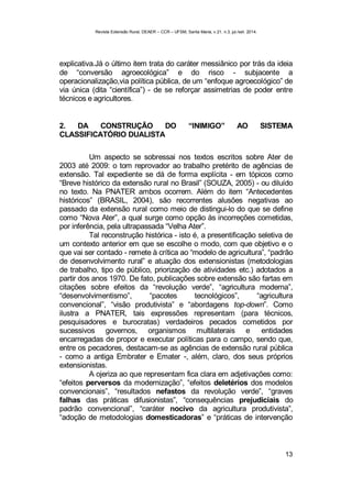 Revista Extensão Rural, DEAER – CCR – UFSM, Santa Maria, v.21, n.3, jul./set. 2014.
13
explicativa.Já o último item trata do caráter messiânico por trás da ideia
de “conversão agroecológica” e do risco - subjacente a
operacionalização,via política pública, de um “enfoque agroecológico” de
via única (dita “científica”) - de se reforçar assimetrias de poder entre
técnicos e agricultores.
2. DA CONSTRUÇÃO DO “INIMIGO” AO SISTEMA
CLASSIFICATÓRIO DUALISTA
Um aspecto se sobressai nos textos escritos sobre Ater de
2003 até 2009: o tom reprovador ao trabalho pretérito de agências de
extensão. Tal expediente se dá de forma explícita - em tópicos como
“Breve histórico da extensão rural no Brasil” (SOUZA, 2005) - ou diluído
no texto. Na PNATER ambos ocorrem. Além do item “Antecedentes
históricos” (BRASIL, 2004), são recorrentes alusões negativas ao
passado da extensão rural como meio de distingui-lo do que se define
como “Nova Ater”, a qual surge como opção às incorreções cometidas,
por inferência, pela ultrapassada “Velha Ater”.
Tal reconstrução histórica - isto é, a presentificação seletiva de
um contexto anterior em que se escolhe o modo, com que objetivo e o
que vai ser contado - remete à crítica ao “modelo de agricultura”, “padrão
de desenvolvimento rural” e atuação dos extensionistas (metodologias
de trabalho, tipo de público, priorização de atividades etc.) adotados a
partir dos anos 1970. De fato, publicações sobre extensão são fartas em
citações sobre efeitos da “revolução verde”, “agricultura moderna”,
“desenvolvimentismo”, “pacotes tecnológicos”, “agricultura
convencional”, “visão produtivista” e “abordagens top-down”. Como
ilustra a PNATER, tais expressões representam (para técnicos,
pesquisadores e burocratas) verdadeiros pecados cometidos por
sucessivos governos, organismos multilaterais e entidades
encarregadas de propor e executar políticas para o campo, sendo que,
entre os pecadores, destacam-se as agências de extensão rural pública
- como a antiga Embrater e Emater -, além, claro, dos seus próprios
extensionistas.
A ojeriza ao que representam fica clara em adjetivações como:
“efeitos perversos da modernização”, “efeitos deletérios dos modelos
convencionais”, “resultados nefastos da revolução verde”, “graves
falhas das práticas difusionistas”, “consequências prejudiciais do
padrão convencional”, “caráter nocivo da agricultura produtivista”,
“adoção de metodologias domesticadoras” e “práticas de intervenção
 