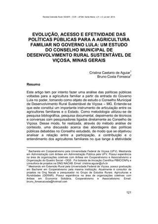 Revista Extensão Rural, DEAER – CCR – UFSM, Santa Maria, v.21, n.3, jul./set. 2014.
121
EVOLUÇÃO, ACESSO E EFETIVIDADE DAS
POLÍTICAS PÚBLICAS PARA A AGRICULTURA
FAMILIAR NO GOVERNO LULA: UM ESTUDO
DO CONSELHO MUNICIPAL DE
DESENVOLVIMENTO RURAL SUSTENTÁVEL DE
VIÇOSA, MINAS GERAIS
Cristina Caetano de Aguiar
1
Bruno Costa Fonseca
2
Resumo
Este artigo tem por intento fazer uma análise das políticas públicas
voltadas para a agricultura familiar a partir da entrada do Governo
Lula no poder, tomando como objeto de estudo o Conselho Municipal
de Desenvolvimento Rural Sustentável de Viçosa – MG. Entende-se
que este constitui um importante instrumento de articulação entre os
agricultores familiares e o Estado. Como metodologia utilizou-se de
pesquisa bibliográfica, pesquisa documental, depoimento de técnicos
e conversas com pesquisadores ligados diretamente ao Conselho de
Viçosa. Desse modo, foi realizada, através do método análise de
conteúdo, uma discussão acerca das abordagens das políticas
públicas debatidas no Conselho estudado, de modo que se objetivou
analisar a relação entre a participação, a contribuição e o
entendimento dos agricultores familiares no que tange à efetividade
1
Bacharela em Cooperativismo pela Universidade Federal de Viçosa (UFV). Mestranda
em Administração com ênfase em Administração Pública pela UFV. Possui experiência
na área de organizações coletivas com ênfase em Cooperativismo e Associativismo e
Organização do Quadro Social - OQS . Foi bolsista de Iniciação Científica PIBIC/CNPq e
consultora de projetos na ONG NACAB. Email: cristina.aguiar@ufv.br
2
Mestrando em Extensão Rural pela Universidade Federal de Viçosa, possui graduação
em Bacharel em Cooperativismo pela mesma instituição. Atualmente é consultor de
projetos na Ong Nacab e pesquisador no Grupo de Estudos Rurais: Agriculturas e
Ruralidades (GERAR). Possui experiência na área de organizações coletivas com
ênfase em Economia Solidária, Cooperativismo e Associativismo. Email:
bruno_fonsecacosta@hotmail.com
 