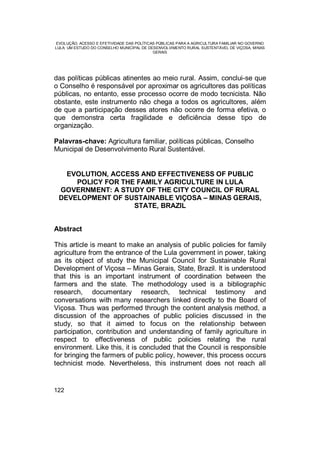 EVOLUÇÃO, ACESSO E EFETIVIDADE DAS POLÍTICAS PÚBLICAS PARA A AGRICULTURA FAMILIAR NO GOVERNO
LULA: UM ESTUDO DO CONSELHO MUNICIPAL DE DESENVOLVIMENTO RURAL SUSTENTÁVEL DE VIÇOSA, MINAS
GERAIS
122
das políticas públicas atinentes ao meio rural. Assim, conclui-se que
o Conselho é responsável por aproximar os agricultores das políticas
públicas, no entanto, esse processo ocorre de modo tecnicista. Não
obstante, este instrumento não chega a todos os agricultores, além
de que a participação desses atores não ocorre de forma efetiva, o
que demonstra certa fragilidade e deficiência desse tipo de
organização.
Palavras-chave: Agricultura familiar, políticas públicas, Conselho
Municipal de Desenvolvimento Rural Sustentável.
EVOLUTION, ACCESS AND EFFECTIVENESS OF PUBLIC
POLICY FOR THE FAMILY AGRICULTURE IN LULA
GOVERNMENT: A STUDY OF THE CITY COUNCIL OF RURAL
DEVELOPMENT OF SUSTAINABLE VIÇOSA – MINAS GERAIS,
STATE, BRAZIL
Abstract
This article is meant to make an analysis of public policies for family
agriculture from the entrance of the Lula government in power, taking
as its object of study the Municipal Council for Sustainable Rural
Development of Viçosa – Minas Gerais, State, Brazil. It is understood
that this is an important instrument of coordination between the
farmers and the state. The methodology used is a bibliographic
research, documentary research, technical testimony and
conversations with many researchers linked directly to the Board of
Viçosa. Thus was performed through the content analysis method, a
discussion of the approaches of public policies discussed in the
study, so that it aimed to focus on the relationship between
participation, contribution and understanding of family agriculture in
respect to effectiveness of public policies relating the rural
environment. Like this, it is concluded that the Council is responsible
for bringing the farmers of public policy, however, this process occurs
technicist mode. Nevertheless, this instrument does not reach all
 