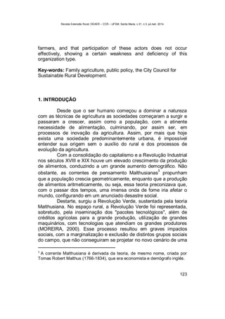 Revista Extensão Rural, DEAER – CCR – UFSM, Santa Maria, v.21, n.3, jul./set. 2014.
123
farmers, and that participation of these actors does not occur
effectively, showing a certain weakness and deficiency of this
organization type.
Key-words: Family agriculture, public policy, the City Council for
Sustainable Rural Development.
1. INTRODUÇÃO
Desde que o ser humano começou a dominar a natureza
com as técnicas de agricultura as sociedades começaram a surgir e
passaram a crescer, assim como a população, com a atinente
necessidade de alimentação, culminando, por assim ser, em
processos de inovação da agricultura. Assim, por mais que hoje
exista uma sociedade predominantemente urbana, é impossível
entender sua origem sem o auxílio do rural e dos processos de
evolução da agricultura.
Com a consolidação do capitalismo e a Revolução Industrial
nos séculos XVIII e XIX houve um elevado crescimento da produção
de alimentos, conduzindo a um grande aumento demográfico. Não
obstante, as correntes de pensamento Malthusianas
3
propunham
que a população crescia geometricamente, enquanto que a produção
de alimentos aritmeticamente, ou seja, essa teoria preconizava que,
com o passar dos tempos, uma imensa onda de fome iria afetar o
mundo, configurando em um anunciado desastre social.
Destarte, surgiu a Revolução Verde, sustentada pela teoria
Malthusiana. No espaço rural, a Revolução Verde foi representada,
sobretudo, pela inseminação dos "pacotes tecnológicos", além de
créditos agrícolas para a grande produção, utilização de grandes
maquinários, com tecnologias que atendiam os grandes produtores
(MOREIRA, 2000). Esse processo resultou em graves impactos
sociais, com a marginalização e exclusão de distintos grupos sociais
do campo, que não conseguiram se projetar no novo cenário de uma
3
A corrente Malthusiana é derivada da teoria, de mesmo nome, criada por
Tomas Robert Malthus (1766-1834), que era economista e demógrafo inglês.
 