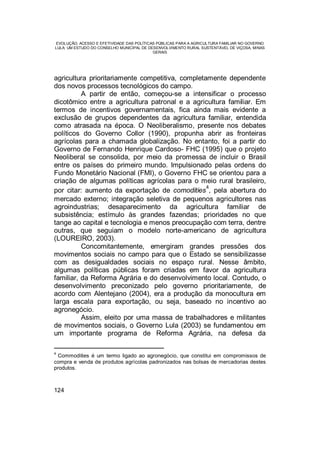 EVOLUÇÃO, ACESSO E EFETIVIDADE DAS POLÍTICAS PÚBLICAS PARA A AGRICULTURA FAMILIAR NO GOVERNO
LULA: UM ESTUDO DO CONSELHO MUNICIPAL DE DESENVOLVIMENTO RURAL SUSTENTÁVEL DE VIÇOSA, MINAS
GERAIS
124
agricultura prioritariamente competitiva, completamente dependente
dos novos processos tecnológicos do campo.
A partir de então, começou-se a intensificar o processo
dicotômico entre a agricultura patronal e a agricultura familiar. Em
termos de incentivos governamentais, fica ainda mais evidente a
exclusão de grupos dependentes da agricultura familiar, entendida
como atrasada na época. O Neoliberalismo, presente nos debates
políticos do Governo Collor (1990), propunha abrir as fronteiras
agrícolas para a chamada globalização. No entanto, foi a partir do
Governo de Fernando Henrique Cardoso- FHC (1995) que o projeto
Neoliberal se consolida, por meio da promessa de incluir o Brasil
entre os países do primeiro mundo. Impulsionado pelas ordens do
Fundo Monetário Nacional (FMI), o Governo FHC se orientou para a
criação de algumas políticas agrícolas para o meio rural brasileiro,
por citar: aumento da exportação de comodities
4
, pela abertura do
mercado externo; integração seletiva de pequenos agricultores nas
agroindustrias; desaparecimento da agricultura familiar de
subsistência; estímulo às grandes fazendas; prioridades no que
tange ao capital e tecnologia e menos preocupação com terra, dentre
outras, que seguiam o modelo norte-americano de agricultura
(LOUREIRO, 2003).
Concomitantemente, emergiram grandes pressões dos
movimentos sociais no campo para que o Estado se sensibilizasse
com as desigualdades sociais no espaço rural. Nesse âmbito,
algumas políticas públicas foram criadas em favor da agricultura
familiar, da Reforma Agrária e do desenvolvimento local. Contudo, o
desenvolvimento preconizado pelo governo prioritariamente, de
acordo com Alentejano (2004), era a produção da monocultura em
larga escala para exportação, ou seja, baseado no incentivo ao
agronegócio.
Assim, eleito por uma massa de trabalhadores e militantes
de movimentos sociais, o Governo Lula (2003) se fundamentou em
um importante programa de Reforma Agrária, na defesa da
4
Commodities é um termo ligado ao agronegócio, que constitui em compromissos de
compra e venda de produtos agrícolas padronizados nas bolsas de mercadorias destes
produtos.
 