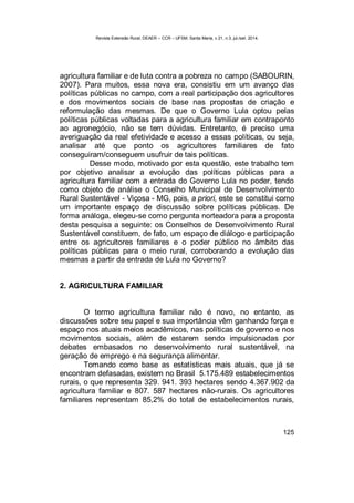 Revista Extensão Rural, DEAER – CCR – UFSM, Santa Maria, v.21, n.3, jul./set. 2014.
125
agricultura familiar e de luta contra a pobreza no campo (SABOURIN,
2007). Para muitos, essa nova era, consistiu em um avanço das
políticas públicas no campo, com a real participação dos agricultores
e dos movimentos sociais de base nas propostas de criação e
reformulação das mesmas. De que o Governo Lula optou pelas
políticas públicas voltadas para a agricultura familiar em contraponto
ao agronegócio, não se tem dúvidas. Entretanto, é preciso uma
averiguação da real efetividade e acesso a essas políticas, ou seja,
analisar até que ponto os agricultores familiares de fato
conseguiram/conseguem usufruir de tais políticas.
Desse modo, motivado por esta questão, este trabalho tem
por objetivo analisar a evolução das políticas públicas para a
agricultura familiar com a entrada do Governo Lula no poder, tendo
como objeto de análise o Conselho Municipal de Desenvolvimento
Rural Sustentável - Viçosa - MG, pois, a priori, este se constitui como
um importante espaço de discussão sobre políticas públicas. De
forma análoga, elegeu-se como pergunta norteadora para a proposta
desta pesquisa a seguinte: os Conselhos de Desenvolvimento Rural
Sustentável constituem, de fato, um espaço de diálogo e participação
entre os agricultores familiares e o poder público no âmbito das
políticas públicas para o meio rural, corroborando a evolução das
mesmas a partir da entrada de Lula no Governo?
2. AGRICULTURA FAMILIAR
O termo agricultura familiar não é novo, no entanto, as
discussões sobre seu papel e sua importância vêm ganhando força e
espaço nos atuais meios acadêmicos, nas políticas de governo e nos
movimentos sociais, além de estarem sendo impulsionadas por
debates embasados no desenvolvimento rural sustentável, na
geração de emprego e na segurança alimentar.
Tomando como base as estatísticas mais atuais, que já se
encontram defasadas, existem no Brasil 5.175.489 estabelecimentos
rurais, o que representa 329. 941. 393 hectares sendo 4.367.902 da
agricultura familiar e 807. 587 hectares não-rurais. Os agricultores
familiares representam 85,2% do total de estabelecimentos rurais,
 