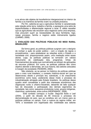 Revista Extensão Rural, DEAER – CCR – UFSM, Santa Maria, v.21, n.3, jul./set. 2014.
127
e os ativos são objetos de transferência intergeracional no interior da
família e os membros da família vivem na unidade produtiva.
Por fim, salienta-se que a agricultura familiar é caracterizada
pela relação entre terra, trabalho e família, e apresenta uma série de
especificidades e diferenciação regional e local. É válido ressaltar
que os agricultores não encaram seus negócios como uma empresa,
mas procuram suprir as necessidades de seus familiares, logo,
nesse processo, família e negócio estão intimamente ligados
(CARMO, 2008).
3. EVOLUÇÃO DAS POLÍTICAS PÚBLICAS NO MEIO RURAL
BRASILEIRO
De forma geral, as políticas públicas surgiram com o desígnio
de nortear a ação do poder público - com a criação de regras e
procedimentos - para estabelecer as relações entre o Estado e a
sociedade civil, proporcionando assim, uma mediação entre esses
atores. Logo, as políticas públicas se tornaram um valioso
instrumento de viabilização (leis, programas, linhas de
financiamentos) de ações que normalmente se utilizam de aplicações
de recursos públicos. Em suma, as políticas públicas têm como
objetivo atender a demandas, em sua maioria, dos setores colocados
à margem da sociedade (TEIXEIRA, 2002).
Não obstante, ao se pensar no histórico de políticas públicas
para o meio rural brasileiro, o contexto histórico-social em que se
desenvolveu desde o princípio era, sobretudo, o do crescimento
econômico como base, acelerando desse modo o processo de
industrialização almejado pelo Estado brasileiro. As políticas desse
quadro eram concebidas a partir dos interesses econômicos das
oligarquias rurais e urbano-industriais, deixando de lado qualquer
tipo de discussão e participação dos demais segmentos da
sociedade, tais como: pequenos produtores rurais, grupos indígenas,
ribeirinhos, quilombolas, entre outros (HESPANHOL, 2008).
Este contexto começou a mudar. Segundo Bulla e Leal
(2004), a partir da década de 80 inicia-se o processo de
democratização do país, que se constituiu em um marco para as
políticas públicas no campo. Com a ruptura do regime militar, em
1979, a sociedade civil organizada deu visibilidade aos setores
 