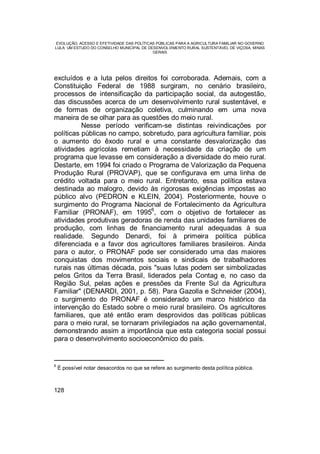 EVOLUÇÃO, ACESSO E EFETIVIDADE DAS POLÍTICAS PÚBLICAS PARA A AGRICULTURA FAMILIAR NO GOVERNO
LULA: UM ESTUDO DO CONSELHO MUNICIPAL DE DESENVOLVIMENTO RURAL SUSTENTÁVEL DE VIÇOSA, MINAS
GERAIS
128
excluídos e a luta pelos direitos foi corroborada. Ademais, com a
Constituição Federal de 1988 surgiram, no cenário brasileiro,
processos de intensificação da participação social, da autogestão,
das discussões acerca de um desenvolvimento rural sustentável, e
de formas de organização coletiva, culminando em uma nova
maneira de se olhar para as questões do meio rural.
Nesse período verificam-se distintas reivindicações por
políticas públicas no campo, sobretudo, para agricultura familiar, pois
o aumento do êxodo rural e uma constante desvalorização das
atividades agrícolas remetiam à necessidade da criação de um
programa que levasse em consideração a diversidade do meio rural.
Destarte, em 1994 foi criado o Programa de Valorização da Pequena
Produção Rural (PROVAP), que se configurava em uma linha de
crédito voltada para o meio rural. Entretanto, essa política estava
destinada ao malogro, devido às rigorosas exigências impostas ao
público alvo (PEDRON e KLEIN, 2004). Posteriormente, houve o
surgimento do Programa Nacional de Fortalecimento da Agricultura
Familiar (PRONAF), em 1995
6
, com o objetivo de fortalecer as
atividades produtivas geradoras de renda das unidades familiares de
produção, com linhas de financiamento rural adequadas à sua
realidade. Segundo Denardi, foi à primeira política pública
diferenciada e a favor dos agricultores familiares brasileiros. Ainda
para o autor, o PRONAF pode ser considerado uma das maiores
conquistas dos movimentos sociais e sindicais de trabalhadores
rurais nas últimas década, pois "suas lutas podem ser simbolizadas
pelos Gritos da Terra Brasil, liderados pela Contag e, no caso da
Região Sul, pelas ações e pressões da Frente Sul da Agricultura
Familiar" (DENARDI, 2001, p. 58). Para Gazolla e Schneider (2004),
o surgimento do PRONAF é considerado um marco histórico da
intervenção do Estado sobre o meio rural brasileiro. Os agricultores
familiares, que até então eram desprovidos das políticas públicas
para o meio rural, se tornaram privilegiados na ação governamental,
demonstrando assim a importância que esta categoria social possui
para o desenvolvimento socioeconômico do país.
6
É possível notar desacordos no que se refere ao surgimento desta política pública.
 