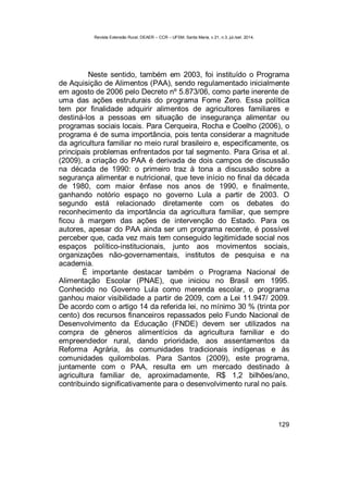Revista Extensão Rural, DEAER – CCR – UFSM, Santa Maria, v.21, n.3, jul./set. 2014.
129
Neste sentido, também em 2003, foi instituído o Programa
de Aquisição de Alimentos (PAA), sendo regulamentado inicialmente
em agosto de 2006 pelo Decreto nº 5.873/06, como parte inerente de
uma das ações estruturais do programa Fome Zero. Essa política
tem por finalidade adquirir alimentos de agricultores familiares e
destiná-los a pessoas em situação de insegurança alimentar ou
programas sociais locais. Para Cerqueira, Rocha e Coelho (2006), o
programa é de suma importância, pois tenta considerar a magnitude
da agricultura familiar no meio rural brasileiro e, especificamente, os
principais problemas enfrentados por tal segmento. Para Grisa et al.
(2009), a criação do PAA é derivada de dois campos de discussão
na década de 1990: o primeiro traz à tona a discussão sobre a
segurança alimentar e nutricional, que teve início no final da década
de 1980, com maior ênfase nos anos de 1990, e finalmente,
ganhando notório espaço no governo Lula a partir de 2003. O
segundo está relacionado diretamente com os debates do
reconhecimento da importância da agricultura familiar, que sempre
ficou à margem das ações de intervenção do Estado. Para os
autores, apesar do PAA ainda ser um programa recente, é possível
perceber que, cada vez mais tem conseguido legitimidade social nos
espaços político-institucionais, junto aos movimentos sociais,
organizações não-governamentais, institutos de pesquisa e na
academia.
É importante destacar também o Programa Nacional de
Alimentação Escolar (PNAE), que iniciou no Brasil em 1995.
Conhecido no Governo Lula como merenda escolar, o programa
ganhou maior visibilidade a partir de 2009, com a Lei 11.947/ 2009.
De acordo com o artigo 14 da referida lei, no mínimo 30 % (trinta por
cento) dos recursos financeiros repassados pelo Fundo Nacional de
Desenvolvimento da Educação (FNDE) devem ser utilizados na
compra de gêneros alimentícios da agricultura familiar e do
empreendedor rural, dando prioridade, aos assentamentos da
Reforma Agrária, às comunidades tradicionais indígenas e às
comunidades quilombolas. Para Santos (2009), este programa,
juntamente com o PAA, resulta em um mercado destinado à
agricultura familiar de, aproximadamente, R$ 1,2 bilhões/ano,
contribuindo significativamente para o desenvolvimento rural no país.
 