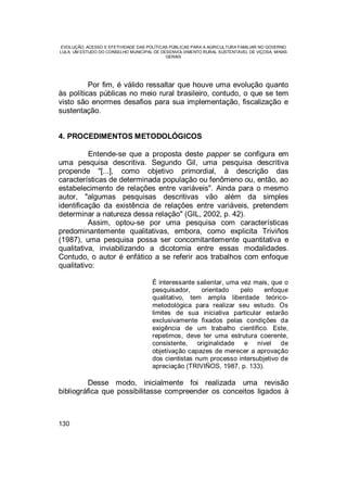 EVOLUÇÃO, ACESSO E EFETIVIDADE DAS POLÍTICAS PÚBLICAS PARA A AGRICULTURA FAMILIAR NO GOVERNO
LULA: UM ESTUDO DO CONSELHO MUNICIPAL DE DESENVOLVIMENTO RURAL SUSTENTÁVEL DE VIÇOSA, MINAS
GERAIS
130
Por fim, é válido ressaltar que houve uma evolução quanto
às políticas públicas no meio rural brasileiro, contudo, o que se tem
visto são enormes desafios para sua implementação, fiscalização e
sustentação.
4. PROCEDIMENTOS METODOLÓGICOS
Entende-se que a proposta deste papper se configura em
uma pesquisa descritiva. Segundo Gil, uma pesquisa descritiva
propende "[...], como objetivo primordial, à descrição das
características de determinada população ou fenômeno ou, então, ao
estabelecimento de relações entre variáveis". Ainda para o mesmo
autor, "algumas pesquisas descritivas vão além da simples
identificação da existência de relações entre variáveis, pretendem
determinar a natureza dessa relação" (GIL, 2002, p. 42).
Assim, optou-se por uma pesquisa com características
predominantemente qualitativas, embora, como explicita Triviños
(1987), uma pesquisa possa ser concomitantemente quantitativa e
qualitativa, inviabilizando a dicotomia entre essas modalidades.
Contudo, o autor é enfático a se referir aos trabalhos com enfoque
qualitativo:
É interessante salientar, uma vez mais, que o
pesquisador, orientado pelo enfoque
qualitativo, tem ampla liberdade teórico-
metodológica para realizar seu estudo. Os
limites de sua iniciativa particular estarão
exclusivamente fixados pelas condições da
exigência de um trabalho científico. Este,
repetimos, deve ter uma estrutura coerente,
consistente, originalidade e nível de
objetivação capazes de merecer a aprovação
dos cientistas num processo intersubjetivo de
apreciação (TRIVIÑOS, 1987, p. 133).
Desse modo, inicialmente foi realizada uma revisão
bibliográfica que possibilitasse compreender os conceitos ligados à
 