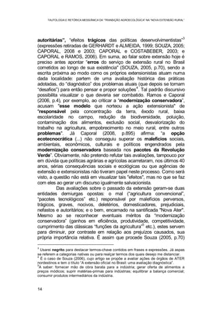 TAUTOLOGIA E RETÓRICA MESSIÂNICA DA “TRANSIÇÃO AGROECOLÓGICA” NA “NOVA EXTENSÃO RURAL”
14
autoritárias”, “efeitos trágicos das políticas desenvolvimentistas”
3
(expressões retiradas de GERHARDT e ALMEIDA, 1999; SOUZA, 2005;
CAPORAL, 2008 e 2003; CAPORAL e COSTABEBER, 2003; e
CAPORAL e RAMOS, 2006). Em suma, ao falar sobre extensão hoje é
preciso antes apontar “erros do serviço de extensão rural no Brasil
cometidos ao longo de sua existência" (SOUZA, 2005, p.70), sendo a
escrita próxima ao modo como os próprios extensionistas atuam numa
dada localidade: partem de uma avaliação histórica das práticas
adotadas, do “diagnóstico” dos problemas atuais (que depois se tornam
“desafios”) para então pensar e propor soluções
4
. Tal padrão discursivo
possibilita visualizar o que deveria ser combatido. Ramos e Caporal
(2006, p.4), por exemplo, ao criticar a “modernização conservadora”,
acusam "esse modelo que norteou a ação extensionista" de
"responsável pela concentração da terra, êxodo rural, baixa
escolaridade no campo, redução da biodiversidade, poluição,
contaminação dos alimentos, exclusão social, desvalorização do
trabalho na agricultura, empobrecimento no meio rural, entre outros
problemas". Já Caporal (2008, p.895) afirma: “a opção
ecotecnocrática (...) não conseguiu superar os malefícios sociais,
ambientais, econômicos, culturais e políticos engendrados pela
modernização conservadora baseada nos pacotes da Revolução
Verde”. Obviamente, não pretendo refutar tais avaliações, tampouco por
em dúvida que políticas agrárias e agrícolas acarretaram, nos últimos 40
anos, sérias consequências sociais e ecológicas ou que agências de
extensão e extensionistas não tiveram papel neste processo. Como será
visto, a questão não está em visualizar tais "efeitos", mas no que se faz
com eles ao gerar um discurso igualmente salvacionista.
Das avaliações sobre o passado da extensão geram-se duas
entidades demiurgas opostas: o mal (“agricultura convencional”,
“pacotes tecnológicos” etc.) responsável por malefícios perversos,
trágicos, graves, nocivos, deletérios, domesticadores, prejudiciais,
nefastos e autoritários; e o bem, encarnado na santificada "Nova Ater".
Mesmo ao se reconhecer eventuais méritos da “modernização
conservadora” (ganhos em eficiência, produtividade, competitividade,
cumprimento das clássicas “funções da agricultura”5
etc.), estes servem
para diminuir, por contraste em relação aos prejuízos causados, sua
própria importância relativa. É assim que procede Souza (2005, p.70)
3
Usarei negrito para destacar termos-chave contidos em frases e expressões. Já aspas
se referem a categorias nativas ou para realçar termos dos quais desejo me distanciar.
4
É o caso de Souza (2006), cujo artigo se propõe a avaliar ações de órgãos de ATER
nordestinos e tem o título “A extensão oficial no Brasil: uma avaliação diagnóstica”.
5
A saber: fornecer mão de obra barata para a indústria; gerar oferta de alimentos a
preços módicos; suprir matérias-primas para indústrias; equilibrar a balança comercial;
consumir produtos intermediários da indústria.
 