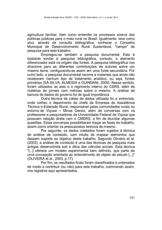 Revista Extensão Rural, DEAER – CCR – UFSM, Santa Maria, v.21, n.3, jul./set. 2014.
131
agricultura familiar, bem como entender os processos acerca das
políticas públicas para o meio rural no Brasil. Igualmente, teve como
alvo, através de consulta bibliográfica, conhecer o Conselho
Municipal de Desenvolvimento Rural Sustentável, "campo" de
pesquisa para este trabalho.
Empregou-se também a pesquisa documental. Esta é
bastante similar à pesquisa bibliográfica, contudo, o elemento
diferenciador está na origem das fontes. A pesquisa bibliográfica nos
direciona para as diferentes contribuições de autores sobre um
mesmo tema, configurando-se assim em uma fonte secundária. Por
outro lado, a pesquisa documental recorre a materiais que ainda não
receberam nenhum tipo de tratamento analítico, ou seja, fontes
primárias (SÁ-SILVA; ALMEIDA e GUINDANI, 2009). Nesse sentido,
foram utilizados as atas e o regimento interno do CDRS, além de
matérias de jornais com notícias sobre o mesmo. A análise de
bancos de dados do governo foi de igual importância.
Outra técnica de coleta de dados utilizada foi a entrevista,
onde colheu o depoimento da chefe da Empresa de Assistência
Técnica e Extensão Rural, responsável pelas comunidades rurais no
entorno de Viçosa – Minas Gerais, além de conversas com os
professores e pesquisadores da Universidade Federal de Viçosa que
possuem relação direta com o CMDRS, a fim de elucidar algumas
questões. Estas conversas possibilitaram traçar as fases do trabalho,
assim como orientar os pressupostos teóricos do mesmo.
Por seguinte, os dados coletados foram sujeitos à técnica
de análise de conteúdo, com intuito de mapear elementos que
dessem suporte ao objetivo deste trabalho. Segundo Oliveira et al.
(2003), a análise de conteúdo é uma das técnicas de pesquisa mais
antigas desenvolvida sob e ótica das ciências sociais. Esta técnica
"[...] oferece um modelo experimental bem definido, que parte de
uma concepção orientada ao entendimento do objeto de estudo [...]"
(OLIVEIRA et al., 2003, p.17).
Por fim, os resultados finais foram classificados e ordenados
de modo a contribuir (ou não) para este trabalho, culminando assim,
nos registros aqui apresentados.
 