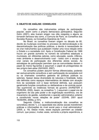 EVOLUÇÃO, ACESSO E EFETIVIDADE DAS POLÍTICAS PÚBLICAS PARA A AGRICULTURA FAMILIAR NO GOVERNO
LULA: UM ESTUDO DO CONSELHO MUNICIPAL DE DESENVOLVIMENTO RURAL SUSTENTÁVEL DE VIÇOSA, MINAS
GERAIS
132
5. OBJETO DE ANÁLISE: CONSELHOS
Os conselhos são instrumentos antigos de participação
popular, assim como a própria democracia participativa. Segundo
Gohn (2001), eles tiveram origem nos clãs visigodos e alguns se
tornaram famosos tais como, a Comuna de Paris, os Conselhos dos
Sovietes Russos, os Conselhos Operários de Turim.
No Brasil, os conselhos tiveram origem na década de 80,
devido às mudanças ocorridas no processo de democratização e de
descentralização das políticas públicas, e devido à necessidade de
se criar instrumentos que pudessem mediar uma nova relação entre
o Estado e a sociedade civil. Após a Constituição Federal de 1988
houve um grande aumento no número de conselhos estaduais e
municipais, em diferentes setores, como educação, saúde, infância,
meio ambiente e desenvolvimento rural - todos com o escopo de
criar canais de participação dos diferentes atores sociais. As
estratégias de participação permitem que as comunidades deixem o
papel de meros figurantes e assumam o papel de protagonistas de
seu próprio bem-estar (SAYAGO, 2007).
Os conselhos podem assumir formas diferenciadas, podendo
ser exclusivamente consultivos e sem participação da sociedade civil
ou os chamados conselhos gestores de políticas públicas ou
setoriais. Apesar dessa diversidade de natureza e finalidade, todos
são definidos como espaços intermediários de debate com atuação
livre da sociedade civil e base territorial definida, que possuem
geralmente funções consultivas ou deliberativas e de controle social,
não suprimindo as instâncias formais de governo (AVRIZTER e
PEREIRA, 2005). Assim, os conselhos “[...] assumem o papel ora de
organismo de luta pelo poder e de organização econômica, ora de
mecanismo de gestão, substituindo o aparato administrativo anterior
e constituindo novas relações de poder” (GOHN, 2001 apud
TEIXEIRA, 2000a, p.101).
Segundo Côrtes, a institucionalização dos conselhos se
concretizou devido “[...] à capacidade dos atores sociais transferirem
práticas e informações do nível social para o nível administrativo”
(2005, p. 19). Desse modo, esses espaçõs permitem ao cidadão
comum, que possui, muitas vezes, somente a própria experiência, a
 