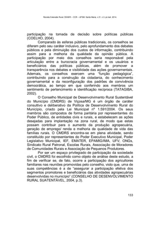 Revista Extensão Rural, DEAER – CCR – UFSM, Santa Maria, v.21, n.3, jul./set. 2014.
133
participação na tomada de decisão sobre políticas públicas
(COELHO, 2004).
Comparado às esferas públicas tradicionais, os conselhos se
diferem pelo seu caráter inclusivo, pelo aprofundamento dos debates
públicos e pela diminuição dos custos de informação, contribuindo
assim para a melhoria da qualidade da opinião pública. A
participação por meio dos conselhos seria responsável pela
articulação entre a burocracia governamental e os usuários e
beneficiários das políticas públicas, além de promover a
transparência nos debates e visibilidade das ações governamentais.
Ademais, os conselhos exercem uma “função pedagógica”,
contribuindo para a construção da cidadania, do conhecimento
governamental e da reconfiguração dos padrões de convivência
democrática, ao tempo em que conferindo aos membros um
sentimento de pertencimento e identificação recíproca (TATAGIBA,
2002).
O Conselho Municipal de Desenvolvimento Rural Sustentável
do Município (CMDRS) de Viçosa/MG é um órgão de caráter
consultivo e deliberativo da Política de Desenvolvimento Rural do
Município, criado pela Lei Municipal nº 1.591/2004. Os seus
membros são compostos de forma paritária por representantes do
Poder Público, de entidades civis e rurais, e estabelecem as ações
desejadas para implantação na zona rural, de modo que estas
possam contribuir para o aumento da produção agropecuária,
geração de emprego/ renda e melhoria da qualidade de vida das
famílias rurais. O CMDRS encontra-se em plena atividade, sendo
constituído por representantes do Poder Executivo Municipal, Poder
Legislativo Municipal, IEF, EMATER, EPAMIG/IMA, UFV, ONGs,
Sindicato Rural Patronal, Escolas Rurais, Associação de Moradores
de Comunidades Rurais e Associação de Pequenos Produtores.
Por ser um espaço privilegiado de participação da sociedade
civil, o CMDRS foi escolhido como objeto de análise deste estudo, a
fim de verificar se, de fato, ocorre a participação dos agricultores
familiares nas reuniões promovidas pelo conselho, visto que, uma de
suas competências é a de “assegurar a participação efetiva dos
segmentos promotores e beneficiários das atividades agropecuárias
desenvolvidas no município” (CONSELHO DE DESENVOLVIMENTO
RURAL SUATENTÁVEL, 2004, p.3).
 