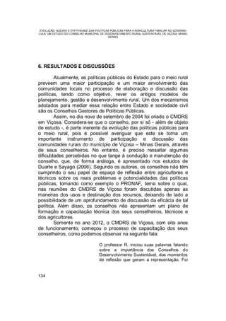 EVOLUÇÃO, ACESSO E EFETIVIDADE DAS POLÍTICAS PÚBLICAS PARA A AGRICULTURA FAMILIAR NO GOVERNO
LULA: UM ESTUDO DO CONSELHO MUNICIPAL DE DESENVOLVIMENTO RURAL SUSTENTÁVEL DE VIÇOSA, MINAS
GERAIS
134
6. RESULTADOS E DISCUSSÕES
Atualmente, as políticas públicas do Estado para o meio rural
preveem uma maior participação e um maior envolvimento das
comunidades locais no processo de elaboração e discussão das
políticas, tendo como objetivo, rever os antigos modelos de
planejamento, gestão e desenvolvimento rural. Um dos mecanismos
adotados para mediar essa relação entre Estado e sociedade civil
são os Conselhos Gestores de Políticas Públicas.
Assim, no dia nove de setembro de 2004 foi criado o CMDRS
em Viçosa. Considera-se que o conselho, por si só - além de objeto
de estudo -, é parte inerente da evolução das políticas públicas para
o meio rural, pois é possível averiguar que este se torna um
importante instrumento de participação e discussão das
comunidades rurais do município de Viçosa – Minas Gerais, através
de seus conselheiros. No entanto, é preciso ressaltar algumas
dificuldades percebidas no que tange à condução e manutenção do
conselho, que, de forma análoga, é apresentado nos estudos de
Duarte e Sayago (2006). Segundo os autores, os conselhos não têm
cumprindo o seu papel de espaço de reflexão entre agricultores e
técnicos sobre os reais problemas e potencialidades das políticas
públicas, tomando como exemplo o PRONAF, tema sobre o qual,
nas reuniões do CMDRS de Viçosa foram discutidas apenas as
maneiras dos usos e destinação dos recursos, deixando de lado a
possibilidade de um aprofundamento de discussão da eficácia de tal
política. Além disso, os conselhos não apresentam um plano de
formação e capacitação técnica dos seus conselheiros, técnicos e
dos agricultores.
Somente no ano 2012, o CMDRS de Viçosa, com oito anos
de funcionamento, começou o processo de capacitação dos seus
conselheiros, como podemos observar na seguinte fala:
O professor R. iniciou suas palavras falando
sobre a importância dos Conselhos do
Desenvolvimento Sustentável, dos momentos
de reflexão que geram a representação. Foi
 