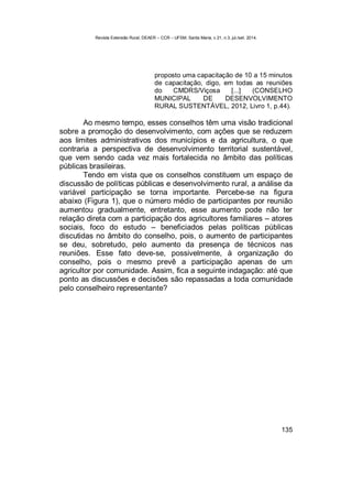 Revista Extensão Rural, DEAER – CCR – UFSM, Santa Maria, v.21, n.3, jul./set. 2014.
135
proposto uma capacitação de 10 a 15 minutos
de capacitação, digo, em todas as reuniões
do CMDRS/Viçosa [...] (CONSELHO
MUNICIPAL DE DESENVOLVIMENTO
RURAL SUSTENTÁVEL, 2012, Livro 1, p.44).
Ao mesmo tempo, esses conselhos têm uma visão tradicional
sobre a promoção do desenvolvimento, com ações que se reduzem
aos limites administrativos dos municípios e da agricultura, o que
contraria a perspectiva de desenvolvimento territorial sustentável,
que vem sendo cada vez mais fortalecida no âmbito das políticas
públicas brasileiras.
Tendo em vista que os conselhos constituem um espaço de
discussão de políticas públicas e desenvolvimento rural, a análise da
variável participação se torna importante. Percebe-se na figura
abaixo (Figura 1), que o número médio de participantes por reunião
aumentou gradualmente, entretanto, esse aumento pode não ter
relação direta com a participação dos agricultores familiares – atores
sociais, foco do estudo – beneficiados pelas políticas públicas
discutidas no âmbito do conselho, pois, o aumento de participantes
se deu, sobretudo, pelo aumento da presença de técnicos nas
reuniões. Esse fato deve-se, possivelmente, à organização do
conselho, pois o mesmo prevê a participação apenas de um
agricultor por comunidade. Assim, fica a seguinte indagação: até que
ponto as discussões e decisões são repassadas a toda comunidade
pelo conselheiro representante?
 