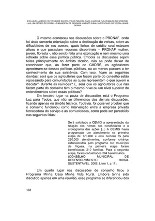 EVOLUÇÃO, ACESSO E EFETIVIDADE DAS POLÍTICAS PÚBLICAS PARA A AGRICULTURA FAMILIAR NO GOVERNO
LULA: UM ESTUDO DO CONSELHO MUNICIPAL DE DESENVOLVIMENTO RURAL SUSTENTÁVEL DE VIÇOSA, MINAS
GERAIS
138
O mesmo aconteceu nas discussões sobre o PRONAF, onde
foi dado somente orientação sobre a destinação de verbas, sobre as
dificuldades de seu acesso, quais linhas de crédito rural estavam
ativas e que possuíam recursos disponíveis – PRONAF mulher,
jovem, floresta -, não sendo feita uma explicação e nem mesmo uma
reflexão sobre essa política pública. Embora as discussões sejam
feitas principalmente no âmbito técnico, não se pode deixar de
reconhecer que, ao fazer parte do CMDRS, os agricultores
aproximam-se dessas políticas públicas, ou ao menos passam a ter
conhecimento de sua existência. Com isso, ficam as seguintes
dúvidas: será que os agricultores que fazem parte do conselho estão
repassando para comunidades as quais representam o que ouvem e
discutem durante as reuniões? E, será que os agricultores que não
fazem parte do conselho têm o mesmo nível ou um nível superior de
entendimentos sobre essas políticas?
Em terceiro lugar na pauta de discussões está o Programa
Luz para Todos, que não se diferenciou das demais discussões,
ficando apenas no âmbito técnico. Todavia, foi possível prceber que
o conselho funcionou como intervenção entre a empresa privada
fornecedora do serviço e as comunidades, como pode ser percebido
nas seguintes falas:
Será solicitado a CEMIG a apresentação da
relação dos nomes dos beneficiários e o
cronograma das ações [...] A CEMIG havia
programado um atendimento na primeira
etapa de 170.000 e este número foi para
280.000 atendimentos, conforme critérios
estabelecidos pelo programa. No município
de Viçosa, na primeira etapa foram
beneficiadas 210 famílias. Para a segunda
etapa, foram cadastrados 294 beneficiários
(CONSELHO MUNICIPAL DE
DESENVOLVIMENTO RURAL
SUSTENTÁVEL. 2006, Livro 1, p.11).
Em quarto lugar nas discussões do conselho ficou o
Programa Minha Casa Minha Vida Rural. Embora tenha sido
discutido apenas em uma reunião, esse programa se diferenciou dos
 