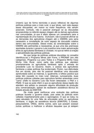 EVOLUÇÃO, ACESSO E EFETIVIDADE DAS POLÍTICAS PÚBLICAS PARA A AGRICULTURA FAMILIAR NO GOVERNO
LULA: UM ESTUDO DO CONSELHO MUNICIPAL DE DESENVOLVIMENTO RURAL SUSTENTÁVEL DE VIÇOSA, MINAS
GERAIS
140
(mesmo que de forma tecnicista e pouco reflexiva) de algumas
políticas públicas para o meio rural, e que talvez, sem este espaço
essas discussões, em menor ou maior frequência, não seriam
possíveis. Contudo, não é possível averiguar se as discussões
empreendidas no referido espaço chegam até os demais agricultores
nas comunidades, já que é eleito apenas um conselheiro para a
representação de uma maioria. Outrossim, não é possível afirmar se
as demandas dos agricultores chegam até o CMDRS, pois seria
necessário a constatação de outro espaço de discussão coletiva
dentro das comunidades. Desse modo, as considerações sobre o
CMDRS são pertinentes e necessárias, já que uma das premissas
apontadas durante o governo Lula incentiva uma maior aproximação
entre os agricultores familiares e o Estado, no que se refere à criação
e aplicabilidade das políticas públicas.
No que tange às políticas públicas discutidas no conselho
identificou-se o Programa Minas sem Fome, o PRONAF (em três
categorias), Programa Luz para Todos e o Programa Minha Casa
Minha Vida Rural, como parte das políticas que atendem
prioritariamente os agricultores familiares após a entrada do
presidente Lula no Governo. Assim, o acesso dos agricultores
familiares a estas políticas fica evidenciado. Porém, sua efetividade
fica em dúvida, pois não foi possível identificar uma discussão
aprofundada sobre as mesmas, e, igualmente, o reflexo positivo que
estas têm causado no meio rural. Ademais, curiosamente, duas
políticas públicas voltadas para agricultura familiar entendidas como
“carro” chefe no Governo Lula não foram detectadas: o PAA e o
PNAE. O que se pode inferir é que os agricultores dessa região não
atendem aos editais ou possuem alguma dificuldade de produção
e/ou comercialização, apesar de receberem assistência técnica do
Estado através da EMATER.
De modo geral verifica-se uma evolução das políticas
públicas durante o governo citado, pois antes as políticas eram
voltadas majoritariamente para o agronegócio. O que se notou no
caso estudado foi uma falta de articulação entre os agricultores
familiares, o órgão de assistência técnica (EMATER), o Estado,
pesquisadores, ONGs, dentre outros, para que possam acessar
outras políticas e melhorar a eficácia daquelas que já estejam
 