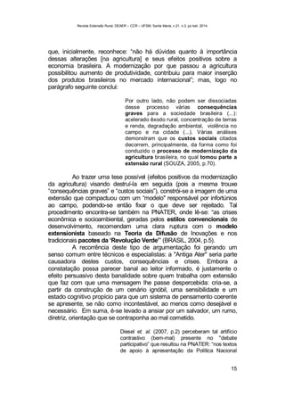 Revista Extensão Rural, DEAER – CCR – UFSM, Santa Maria, v.21, n.3, jul./set. 2014.
15
que, inicialmente, reconhece: “não há dúvidas quanto à importância
dessas alterações [na agricultura] e seus efeitos positivos sobre a
economia brasileira. A modernização por que passou a agricultura
possibilitou aumento de produtividade, contribuiu para maior inserção
dos produtos brasileiros no mercado internacional”; mas, logo no
parágrafo seguinte conclui:
Por outro lado, não podem ser dissociadas
desse processo várias consequências
graves para a sociedade brasileira (...):
acelerado êxodo rural, concentração de terras
e renda, degradação ambiental, violência no
campo e na cidade (...). Várias análises
demonstram que os custos sociais citados
decorrem, principalmente, da forma como foi
conduzido o processo de modernização da
agricultura brasileira, no qual tomou parte a
extensão rural (SOUZA, 2005, p.70).
Ao trazer uma tese possível (efeitos positivos da modernização
da agricultura) visando destruí-la em seguida (pois a mesma trouxe
“consequências graves” e “custos sociais”), constrói-se a imagem de uma
extensão que compactuou com um “modelo" responsável por infortúnios
ao campo, podendo-se então fixar o que deve ser rejeitado. Tal
procedimento encontra-se também na PNATER, onde lê-se: “as crises
econômica e socioambiental, geradas pelos estilos convencionais de
desenvolvimento, recomendam uma clara ruptura com o modelo
extensionista baseado na Teoria da Difusão de Inovações e nos
tradicionais pacotes da ‘Revolução Verde’” (BRASIL, 2004, p.5).
A recorrência deste tipo de argumentação foi gerando um
senso comum entre técnicos e especialistas: a "Antiga Ater" seria parte
causadora destes custos, consequências e crises. Embora a
constatação possa parecer banal ao leitor informado, é justamente o
efeito persuasivo desta banalidade sobre quem trabalha com extensão
que faz com que uma mensagem lhe passe despercebida: cria-se, a
partir da construção de um cenário ignóbil, uma sensibilidade e um
estado cognitivo propício para que um sistema de pensamento coerente
se apresente, se não como incontestável, ao menos como desejável e
necessário. Em suma, é-se levado a ansiar por um salvador, um rumo,
diretriz, orientação que se contraponha ao mal cometido.
Diesel et. al. (2007, p.2) perceberam tal artifício
contrastivo (bem-mal) presente no "debate
participativo” que resultou na PNATER: “nos textos
de apoio à apresentação da Política Nacional
 