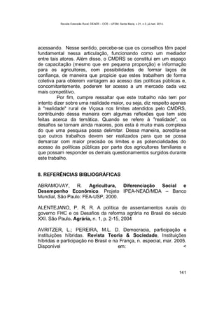 Revista Extensão Rural, DEAER – CCR – UFSM, Santa Maria, v.21, n.3, jul./set. 2014.
141
acessando. Nesse sentido, percebe-se que os conselhos têm papel
fundamental nessa articulação, funcionando como um mediador
entre tais atores. Além disso, o CMDRS se constitui em um espaço
de capacitação (mesmo que em pequena proporção) e informação
para os agricultores, com possibilidades de formar laços de
confiança, de maneira que propicie que estes trabalhem de forma
coletiva para obterem vantagem ao acesso das políticas públicas e,
concomitantemente, poderem ter acesso a um mercado cada vez
mais competitivo.
Por fim, cumpre ressaltar que este trabalho não tem por
intento dizer sobre uma realidade maior, ou seja, diz respeito apenas
à "realidade" rural de Viçosa nos limites atendidos pelo CMDRS,
contribuindo dessa maneira com algumas reflexões que tem sido
feitas acerca da temática. Quando se refere à "realidade", os
desafios se tornam ainda maiores, pois esta é muito mais complexa
do que uma pesquisa possa delimitar. Dessa maneira, acredita-se
que outros trabalhos devem ser realizados para que se possa
demarcar com maior precisão os limites e as potencialidades do
acesso às políticas públicas por parte dos agricultores familiares e
que possam responder os demais questionamentos surgidos durante
este trabalho.
8. REFERÊNCIAS BIBLIOGRÁFICAS
ABRAMOVAY, R. Agricultura, Diferenciação Social e
Desempenho Econômico. Projeto IPEA-NEAD/MDA – Banco
Mundial, São Paulo: FEA-USP, 2000.
ALENTEJANO, P. R. R. A política de assentamentos rurais do
governo FHC e os Desafios da reforma agrária no Brasil do século
XXI. São Paulo. Agrária, n. 1, p. 2-15, 2004
AVRITZER, L.; PEREIRA, M.L. D. Democracia, participação e
instituições híbridas. Revista Teoria & Sociedade, Instituições
híbridas e participação no Brasil e na França, n. especial, mar. 2005.
Disponível em: <
 