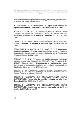EVOLUÇÃO, ACESSO E EFETIVIDADE DAS POLÍTICAS PÚBLICAS PARA A AGRICULTURA FAMILIAR NO GOVERNO
LULA: UM ESTUDO DO CONSELHO MUNICIPAL DE DESENVOLVIMENTO RURAL SUSTENTÁVEL DE VIÇOSA, MINAS
GERAIS
142
http://www.democraciaparticipativa.org/pg_instituicoes_hibridas.html
>. Acesso em 18 de abril de 2012.
BITTENCOURT, G. A.; BIANCHINI, V. Agricultura familiar na
região sul do Brasil, Consultoria UTF/036-FAO/INCRA, 1996.
BULLA, L. C.; LEAL, M. L. M. A participação da sociedade civil no
Conselho Municipal de Assistência Social: o desafio de uma
representação democrática. Textos & Contextos, v. 3, n. 1, p. 1-13,
2004.
CARMO, M. S.. Agroecologia: novos caminhos para a agricultura
familiar. Revista Tecnologia & Inovação agropecuária. Dez de
2008.
CERQUEIRA, P. S.; ROCHA, A. G. P.; COELHO, V. P. Agricultura
familiar e políticas públicas: algumas reflexões sobre o Programa
de Aquisição de Alimentos no estado da Bahia. In: II Encontro de
Economia Baiana, Bahia, 2006.
COELHO, V. S. R. P. Conselhos de saúde enquanto instituições
políticas: o que está faltando? In: COELHO, Vera Schattan R. P.;
NOBRE, Marcos (Org.). Participação e deliberação: teoria
democrática e experiências institucionais no Brasil contemporâneo.
São Paulo: 34Letras, v. 1, p. 255-269, 2004.
CONSELHO DE DESENVOLVIMENTO RURAL SUATENTÁVEL.
Viçosa. Regimento Interno,2004, p.3
CONSELHO MUNICIPAL DE DESENVOLVIMENTO RURAL
SUSTENTÁVEL. Viçosa. Ata da reunião realizada no dia 12 de
dezembro 2006. 2006, Livro 1, p.11.
CONSELHO MUNICIPAL DE DESENVOLVIMENTO RURAL
SUSTENTÁVEL. Viçosa. Ata da reunião realizada no dia 9 de
janeiro de 2007. Livro 1, p.14.
 