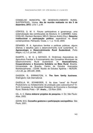 Revista Extensão Rural, DEAER – CCR – UFSM, Santa Maria, v.21, n.3, jul./set. 2014.
143
CONSELHO MUNICIPAL DE DESENVOLVIMENTO RURAL
SUSTENTÁVEL. Viçosa. Ata da reunião realizada no dia 5 de
dezembro, 2012. Livro 1, p.44
CÔRTES, S. M. V. Fóruns participativos e governança: uma
sistematização das contribuições da literatura. In: LUBAMBO, Catia;
COELHO, Denilson Bandeira; MELO, Marcus André (Org.). Desenho
institucional e participação política: experiência no Brasil
contemporâneo. Petrópolis: Vozes, v. 1, p. 13-32, 2005.
DENARDI, R. A. Agricultura familiar e políticas públicas: alguns
dilemas e desafios para o desenvolvimento rural sustentável. In:
Agroecologia e Desenvolvimento Rural Sustentável. Porto
Alegre, v.2, n.3, jul./set., 2001.
DUARTE, L. M. G. e SAYAGO, D. Dinâmicas Associativas da
Agricultura Familiar e Funcionamento dos Conselhos Municipais de
Desenvolvimento Rural Sustentável. In: Associativismo,
Cooperativismo e Economia Solidária no Meio Rural. Brasília.
Universidade de Brasília, Centro de Estudos Avançados
Multidisciplinares - CEAM. Núcleo de Estudos Agrários – NEAGRI.
v.6.n.24, pp. 205-220. 2006.
GASSON, R.; ERRINGTON, A. The farm family business.
Waliinglord, Cab International.
GAZOLLA, M.; SCHNEIDER, S. As duas “caras” do Pronaf:
Produtivismo ou fortalecimento da produção para autoconsumo? In:
XLIII Congresso da Sociedade Brasileira de Economia e Sociologia
Rural, Ribeirão Preto – SP. Anais..., CD Rom 2005.
GIL, A. C. Como elaborar projetos de pesquisa. 4. Ed. São Paulo:
Atlas, 2002.
GOHN, M.G. Conselho gestores e participação sociopolítica. São
Paulo, 2001.
 