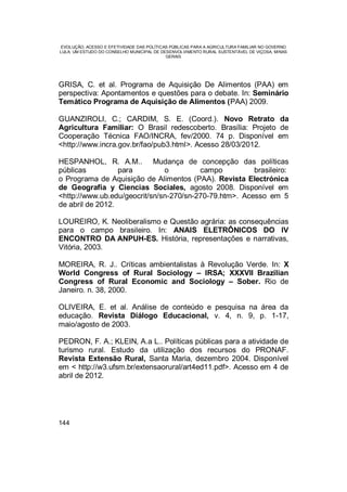 EVOLUÇÃO, ACESSO E EFETIVIDADE DAS POLÍTICAS PÚBLICAS PARA A AGRICULTURA FAMILIAR NO GOVERNO
LULA: UM ESTUDO DO CONSELHO MUNICIPAL DE DESENVOLVIMENTO RURAL SUSTENTÁVEL DE VIÇOSA, MINAS
GERAIS
144
GRISA, C. et al. Programa de Aquisição De Alimentos (PAA) em
perspectiva: Apontamentos e questões para o debate. In: Seminário
Temático Programa de Aquisição de Alimentos (PAA) 2009.
GUANZIROLI, C.; CARDIM, S. E. (Coord.). Novo Retrato da
Agricultura Familiar: O Brasil redescoberto. Brasília: Projeto de
Cooperação Técnica FAO/INCRA, fev/2000. 74 p. Disponível em
<http://www.incra.gov.br/fao/pub3.html>. Acesso 28/03/2012.
HESPANHOL, R. A.M.. Mudança de concepção das políticas
públicas para o campo brasileiro:
o Programa de Aquisição de Alimentos (PAA). Revista Electrónica
de Geografía y Ciencias Sociales, agosto 2008. Disponível em
<http://www.ub.edu/geocrit/sn/sn-270/sn-270-79.htm>. Acesso em 5
de abril de 2012.
LOUREIRO, K. Neoliberalismo e Questão agrária: as consequências
para o campo brasileiro. In: ANAIS ELETRÔNICOS DO IV
ENCONTRO DA ANPUH-ES. História, representações e narrativas,
Vitória, 2003.
MOREIRA, R. J.. Críticas ambientalistas à Revolução Verde. In: X
World Congress of Rural Sociology – IRSA; XXXVII Brazilian
Congress of Rural Economic and Sociology – Sober. Rio de
Janeiro. n. 38, 2000.
OLIVEIRA, E. et al. Análise de conteúdo e pesquisa na área da
educação. Revista Diálogo Educacional, v. 4, n. 9, p. 1-17,
maio/agosto de 2003.
PEDRON, F. A.; KLEIN, A.a L.. Políticas públicas para a atividade de
turismo rural. Estudo da utilização dos recursos do PRONAF.
Revista Extensão Rural, Santa Maria, dezembro 2004. Disponível
em < http://w3.ufsm.br/extensaorural/art4ed11.pdf>. Acesso em 4 de
abril de 2012.
 