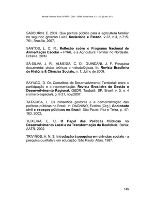Revista Extensão Rural, DEAER – CCR – UFSM, Santa Maria, v.21, n.3, jul./set. 2014.
145
SABOURIN, E. 2007, Que política pública para a agricultura familiar
no segundo governo Lula? Sociedade e Estado, v.22, n.3, p.715-
751, Brasília, 2007,
SANTOS, L. C. R.. Reflexão sobre o Programa Nacional de
Alimentação Escolar – PNAE e a Agricultura Familiar no Nordeste.
Brasília. 2009.
SÁ-SILVA, J. R.; ALMEIDA, C. D.; GUINDANI, J. F. Pesquisa
documental: pistas teóricas e metodológicas. In: Revista Brasileira
de História & Ciências Sociais, n. 1, Julho de 2009.
SAYAGO, D. Os Conselhos de Desenvolvimento Territorial: entre a
participação e a representação. Revista Brasileira de Gestão e
Desenvolvimento Regional, G&DR. Taubaté, SP, Brasil, v. 3, n. 4
(número especial), p. 9-21, nov/2007.
TATAGIBA, L. Os conselhos gestores e a democratização das
políticas públicas no Brasil. In: DAGNINO, Evelina (Org.). Sociedade
civil e espaços públicos no Brasil. São Paulo: Paz e Terra, p. 47-
103, 2002,
TEIXEIRA, E. C. O Papel das Políticas Públicas no
Desenvolvimento Local e na Transformação da Realidade. Bahia:
AATR, 2002.
TRIVIÑOS, A. N. S. Introdução à pesquisa em ciências sociais - a
pesquisa qualitativa em educação. São Paulo: Atlas, 1987.
 