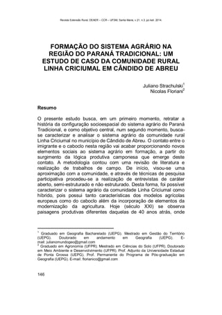 Revista Extensão Rural, DEAER – CCR – UFSM, Santa Maria, v.21, n.3, jul./set. 2014.
146
FORMAÇÃO DO SISTEMA AGRÁRIO NA
REGIÃO DO PARANÁ TRADICIONAL: UM
ESTUDO DE CASO DA COMUNIDADE RURAL
LINHA CRICIUMAL EM CÂNDIDO DE ABREU
Juliano Strachulski
1
Nicolas Floriani
2
Resumo
O presente estudo busca, em um primeiro momento, retratar a
história da configuração socioespacial do sistema agrário do Paraná
Tradicional, e como objetivo central, num segundo momento, busca-
se caracterizar e analisar o sistema agrário da comunidade rural
Linha Criciumal no município de Cândido de Abreu. O contato entre o
imigrante e o caboclo nesta região vai acabar proporcionando novos
elementos sociais ao sistema agrário em formação, a partir do
surgimento da lógica produtiva camponesa que emerge deste
contato. A metodologia contou com uma revisão de literatura e
realização de trabalhos de campo. De início, visou-se uma
aproximação com a comunidade, e através de técnicas de pesquisa
participativa procedeu-se a realização de entrevistas de caráter
aberto, semi-estruturado e não estruturado. Desta forma, foi possível
caracterizar o sistema agrário da comunidade Linha Criciumal como
híbrido, pois possui tanto características dos modelos agrícolas
europeus como do caboclo além da incorporação de elementos da
modernização da agricultura. Hoje (século XXI) se observa
paisagens produtivas diferentes daquelas de 40 anos atrás, onde
1
Graduado em Geografia Bacharelado (UEPG). Mestrado em Gestão do Território
(UEPG). Doutorado em andamento em Geografia (UEPG). E-
mail: julianomundogeo@gmail.com
2
Graduado em Agronomia (UFPR). Mestrado em Ciências do Solo (UFPR). Doutorado
em Meio Ambiente e Desenvolvimento (UFPR). Prof. Adjunto da Universidade Estadual
de Ponta Grossa (UEPG). Prof. Permanente do Programa de Pós-graduação em
Geografia (UEPG). E-mail: florianico@gmail.com
 