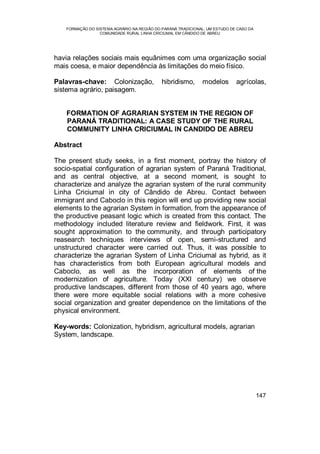FORMAÇÃO DO SISTEMA AGRÁRIO NA REGIÃO DO PARANÁ TRADICIONAL: UM ESTUDO DE CASO DA
COMUNIDADE RURAL LINHA CRICIUMAL EM CÂNDIDO DE ABREU
147
havia relações sociais mais equânimes com uma organização social
mais coesa, e maior dependência às limitações do meio físico.
Palavras-chave: Colonização, hibridismo, modelos agrícolas,
sistema agrário, paisagem.
FORMATION OF AGRARIAN SYSTEM IN THE REGION OF
PARANÁ TRADITIONAL: A CASE STUDY OF THE RURAL
COMMUNITY LINHA CRICIUMAL IN CANDIDO DE ABREU
Abstract
The present study seeks, in a first moment, portray the history of
socio-spatial configuration of agrarian system of Paraná Traditional,
and as central objective, at a second moment, is sought to
characterize and analyze the agrarian system of the rural community
Linha Criciumal in city of Cândido de Abreu. Contact between
immigrant and Caboclo in this region will end up providing new social
elements to the agrarian System in formation, from the appearance of
the productive peasant logic which is created from this contact. The
methodology included literature review and fieldwork. First, it was
sought approximation to the community, and through participatory
reasearch techniques interviews of open, semi-structured and
unstructured character were carried out. Thus, it was possible to
characterize the agrarian System of Linha Criciumal as hybrid, as it
has characteristics from both European agricultural models and
Caboclo, as well as the incorporation of elements of the
modernization of agriculture. Today (XXI century) we observe
productive landscapes, different from those of 40 years ago, where
there were more equitable social relations with a more cohesive
social organization and greater dependence on the limitations of the
physical environment.
Key-words: Colonization, hybridism, agricultural models, agrarian
System, landscape.
 