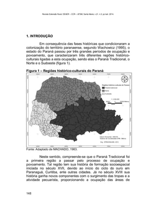 Revista Extensão Rural, DEAER – CCR – UFSM, Santa Maria, v.21, n.3, jul./set. 2014.
148
1. INTRODUÇÃO
Em consequência das fases históricas que condicionaram a
colonização do território paranaense, segundo Wachowicz (1995), o
estado do Paraná passou por três grandes períodos de ocupação e
povoamento, que caracterizaram três diferentes regiões histórico-
culturais ligadas a esta ocupação, sendo elas o Paraná Tradicional, o
Norte e o Sudoeste (figura 1).
Figura 1 – Regiões histórico-culturais do Paraná
Fonte: Adaptado de MACHADO, 1963.
Neste sentido, compreende-se que o Paraná Tradicional foi
a primeira região a passar pelo processo de ocupação e
povoamento. Tal região tem sua história de formação socioespacial
iniciada no século XVII, devido ao início do ciclo do ouro em
Paranaguá, Curitiba, ente outras cidades. Já no século XVIII sua
história ganha novos componentes com o surgimento das tropas e a
atividade pecuarista, proporcionando a ocupação das áreas de
 