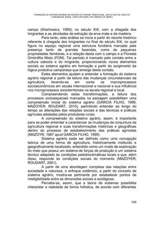 FORMAÇÃO DO SISTEMA AGRÁRIO NA REGIÃO DO PARANÁ TRADICIONAL: UM ESTUDO DE CASO DA
COMUNIDADE RURAL LINHA CRICIUMAL EM CÂNDIDO DE ABREU
149
campo (Wachowicz, 1995); no século XIX, com a chegada dos
imigrantes e as atividades de extração da erva-mate e da madeira.
Para tanto, esta análise se inicia a partir do recorte histórico
referente à chegada dos imigrantes no final do século XIX, no qual
figura no espaço regional uma estrutura fundiária marcada pela
presença tanto de grandes fazendas, como de pequenas
propriedades familiares, e a relação desta com o campo e a Floresta
Ombrófila Mista (FOM). Tal período é marcado pelo contato entre a
cultura cabocla e do imigrante, proporcionando novos elementos
sociais ao sistema agrário em formação a partir do surgimento da
lógica produtiva camponesa que emerge deste contato.
Estes elementos ajudam a entender a formação do sistema
agrário regional a partir da leitura das mudanças circunstanciais da
agricultura, levando-se em conta os macroprocessos
socioeconômicos em escala internacional e nacional e sua influência
nos microprocessos socioterritoriais na escala regional e local.
Compreendendo estas transformações, a leitura dos
processos socioespaciais marcados na paisagem possibilitam uma
compreensão inicial do sistema agrário (GARCIA FILHO, 1999;
MAZOYER; ROUDART, 2010), permitindo entender ao longo do
tempo as alterações das relações sociais e das técnicas e práticas
agrícolas adotadas pelos produtores rurais.
A compreensão do sistema agrário, assim, é importante
para se poder entender e caracterizar as mudanças de conjuntura da
agricultura regional e suas transformações históricas e geográficas
dentro do processo de estabelecimento das práticas agrícolas
(MAZOYR, 1987 apud GARCIA FILHO, 1999).
Sistema agrário pode ser definido como uma concepção
teórica de uma forma de agricultura, historicamente instituído e
geograficamente localizado, entendido como um modo de exploração
do meio que possui um sistema de forças de produção e um sistema
técnico adaptado às condições pedobioclimáticas locais e que, além
disso, responde às condições sociais do momento (MAZOYER;
ROUDART, 2001).
A partir de uma abordagem complexa das relações entre
sociedade e natureza, o enfoque sistêmico, a partir do conceito de
sistema agrário, mostra-se pertinente por estabelecer pontos de
inteligibilidade entre as dimensões sociais e ecológicas.
Percebe-se, assim, que a teoria de sistemas possibilita
interpretar a realidade de forma holística, de acordo com diferentes
 