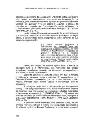 Revista Extensão Rural, DEAER – CCR – UFSM, Santa Maria, v.21, n.3, jul./set. 2014.
150
abordagens científicas do espaço rural. Entretanto, estas abordagens
não devem ser consideradas complexas na interpretação da
realidade, pois o recorte do sistema apresenta a possibilidade de ser
utilizado em qualquer nível de escala e segundo o escopo do
pesquisador, podendo ser: “geossistema/ecossistema/sistema de
cultivos/sistema planta-solo-animais/sistema fisiológico” (FLORIANI;
FLORIANI, 2010, p. 16).
Nesta mesma lógica aparece a noção de agroecossistema
que também pressupõe a entidade espacial (paisagem) e exige,
assim, a complexidade sócio-antropológica como elemento de sua
estrutura e organização:
(...) Nestas unidades geográficas e
socioculturais [as paisagens onde são
desenvovidos os agroecossistemas], os ciclos
minerais, as transformações energéticas, os
processos biológicos e as relações
sócioeconômicas, constituem o lócus onde se
pode buscar uma análise sistêmica e holística
do conjunto destas relações e transformações
(CAPORAL e COSTABEBER, 2002, p. 14).
Assim, em relação ao sistema agrário local, a leitura da
paisagem rural e a interpretação das memórias dos antigos
agricultores possibilitam entender os processos socioeconômicos
envolvidos na transformação desta.
Segundo Sanches e Machado (2009), em 1971 a Unesco
considerou a paisagem como a estrutura do ecossistema, e o
Conselho Europeu compreendeu que, sob o olhar humano, o meio
natural, moldado pelos fatores sociais e econômicos torna-se
paisagem.
A paisagem, neste sentido, é importante que seja pensada
como [...] “um conjunto de formas que, num dado momento, exprime
as heranças que representam as sucessivas relações localizadas
entre homem e natureza [...]” (SANTOS 2006, p. 66). Assim, ela
torna-se resultado da “interação entre elementos físicos, biológicos e
antrópicos” (BERTRAND, 1971; TRICART, 1979 apud VENTURI,
2008, p. 51).
A partir do acima dissertado, esta pesquisa busca, em um
primeiro momento retratar a história da configuração socioespacial
do sistema agrário do Paraná Tradicional, e como objetivo central,
 