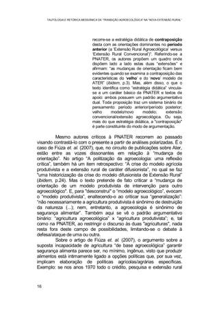 TAUTOLOGIA E RETÓRICA MESSIÂNICA DA “TRANSIÇÃO AGROECOLÓGICA” NA “NOVA EXTENSÃO RURAL”
16
recorre-se a estratégia didática de contraposição
desta com as orientações dominantes no período
anterior (a ‘Extensão Rural Agroecológica’ versus
‘Extensão Rural Convencional’)”. Referindo-se a
PNATER, os autores propõem um quadro onde
dispõem lado a lado estas duas “extensões” e
afirmam: “as mudanças de orientação ficam bem
evidentes quando se examina a contraposição das
características do ‘velho’ e do ‘novo’ modelo de
ATER” (ibidem, p.3). Mas, além disso, o que o
texto identifica como “estratégia didática” vincula-
se a um caráter básico da PNATER e textos de
apoio: ambos possuem um padrão argumentativo
dual. Toda proposição traz um sistema binário de
pensamento: período anterior/período posterior;
velho modelo/novo modelo; extensão
convencional/extensão agroecológica. Ou seja,
mais do que estratégia didática, a "contraposição"
é parte constituinte do modo de argumentação.
Mesmo autores críticos à PNATER recorrem ao passado
visando contrastá-lo com o presente a partir de análises polarizadas. É o
caso de Fiúza et. al. (2007), que, no circuito de publicações sobre Ater,
estão entre as vozes dissonantes em relação à “mudança de
orientação”. No artigo “A politização da agroecologia: uma reflexão
crítica”, também há um item retrospectivo: “A crise do modelo agrícola
produtivista e a extensão rural de caráter difusionista”, no qual se faz
"uma historicização da crise do modelo difusionista de Extensão Rural”
(ibidem, p.24). Mas o texto pretende de fato criticar a “mudança de
orientação de um modelo produtivista de intervenção para outro
agroecológico". E, para "desconstrui" o “modelo agroecológico”, evocam
o “modelo produtivista”, enaltecendo-o ao criticar sua “generalização”:
“não necessariamente a agricultura produtivista é sinônimo de destruição
da natureza (...); nem, entretanto, a agroecologia é sinônimo de
segurança alimentar”. Também aqui se vê o padrão argumentativo
binário: “agricultura agroecológica” x “agricultura produtivista”; e, tal
como na PNATER, ao restringir o discurso às duas "agriculturas", nada
resta fora deste campo de possibilidades, limitando-se o debate à
defesa/ataque de uma ou outra.
Sobre o artigo de Fiúza et. al. (2007), o argumento sobre a
suposta incapacidade de agricultura “de base agroecológica” garantir
segurança alimenta parece ser, no mínimo, ingênuo, visto que produzir
alimentos está intimamente ligado a opções políticas que, por sua vez,
implicam elaboração de políticas agrícolas/agrárias específicas.
Exemplo: se nos anos 1970 todo o crédito, pesquisa e extensão rural
 