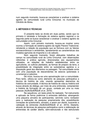 FORMAÇÃO DO SISTEMA AGRÁRIO NA REGIÃO DO PARANÁ TRADICIONAL: UM ESTUDO DE CASO DA
COMUNIDADE RURAL LINHA CRICIUMAL EM CÂNDIDO DE ABREU
151
num segundo momento, busca-se caracterizar e analisar o sistema
agrário da comunidade rural Linha Criciumal, no município de
Cândido de Abreu.
2. MÉTODOS E TÉCNICAS
O presente texto se divide em duas partes, sendo que na
primeira é retratada a formação do sistema agrário regional e na
segunda parte se busca caracterizar e analisar o sistema agrário da
comunidade Linha Crciumal.
Assim, num primeiro momento, buscou-se mostrar como
ocorreu a formação do sistema agrário da região Paraná Tradicional,
retratando a relação da população que se formava com os fatores
socioeconômicos e ambientais, apresentando as características dos
modelos agrícolas do imigrante e o do caboclo.
Num segundo momento, foram efetuados trabalhos de
campo na comunidade rural de Linha Criciumal, com observações
referentes à prática agrícola, direcionadas aos equipamentos
utilizados, as relações de trabalho estabelecidas entre os
agricultores, os cultivos plantados, as formas de preparo da terra, a
possibilidade de integração entre os subsistemas agrários e a
disposição geral dos elementos na paisagem. Tal comunidade conta
com uma população de descendentes de eslavos (poloneses e
ucranianos) e caboclos.
De início, buscou-se uma aproximação com a comunidade.
Para tanto, utilizou-se como elemento da pesquisa participativa a
técnica de história de vida, visando apresentar elementos do
histórico da comunidade. A técnica de história de vida ou história oral
busca através do diálogo, por meio de uma entrevista, compreender
a história de formação de um grupo, contada por uma ou mais
pessoas (ALBUQUERQUE et al., 2010).
Na sequência, um teste piloto foi realizado. Tal instrumento
é aplicado de forma preliminar à entrevista definitiva, abrangendo
uma pequena amostra de participantes, servindo como norteador
para a realização da pesquisa propriamente dita, possibilitando
correções de questionário, amostra, e assim por diante, buscando a
validação da entrevista (ALBUQUERQUE et al., 2010). Destarte,
através de técnicas de pesquisa participativa como a elaboração de
entrevistas de caráter aberto, semi-estruturado e não estruturado
 