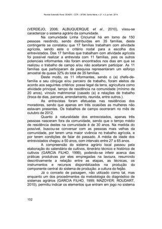 Revista Extensão Rural, DEAER – CCR – UFSM, Santa Maria, v.21, n.3, jul./set. 2014.
152
(VERDEJO, 2006; ALBUQUERQUE et al., 2010), visou-se
caracterizar o sistema agrário da comunidade.
Na comunidade Linha Criciumal há em torno de 150
pessoas residindo, sendo distribuídas em 35 famílias, deste
contingente se constatou que 17 famílias trabalham com atividade
agrícola, sendo este o critério nodal para a escolha dos
entrevistados. Das 17 famílias que trabalham com atividade agrícola
foi possível realizar a entrevista com 11 famílias, pois os outros
potenciais informantes não foram encontrados nos dias em que se
realizou o trabalho de campo e/ou não aceitaram participar. As 11
famílias que participaram da pesquisa representaram um esforço
amostral de quase 32% do total de 35 famílias.
Deste modo, os 11 informantes, sendo o (a) chefe-de-
família e seu cônjuge e/ou parceiro de trabalho, foram eleitos de
acordo aos seguintes critérios: posse legal da terra, agricultura como
atividade principal, tempo de residência na comunidade (mínimo de
20 anos), vínculo matrimonial (casado (a) e relações de trabalho
(troca de dias, parceria, arrendamento, reunida, entre outros.).
As entrevistas foram efetuadas nas residências dos
moradores, sendo que apenas em três ocasiões as mulheres não
estavam presentes. Os trabalhos de campo ocorreram no mês de
outubro de 2012.
Quanto à naturalidade dos entrevistados, apenas três
pessoas nasceram fora da comunidade, sendo que o tempo médio
de residência destes na comunidade é de 30 anos. Na medida do
possível, buscou-se conversar com as pessoas mais velhas da
comunidade, por terem uma maior vivência no trabalho agrícola, e
por terem condições de falar do passado. A média de idade dos
entrevistados chegou a 50 anos, com intervalo entre 27 a 65 anos.
A compreensão do sistema agrário local passou pela
elaboração do calendário de cultivos, itinerário técnico e histórico de
cultivos (GARCIA FILHO, 1999), podendo-se inferir acerca das
práticas produtivas por eles empregadas na lavoura, resumindo
descritivamente a relação entre as etapas, as técnicas, os
instrumentos e recursos disponibilizados na produção do
componente central do sistema de produção: a cultura do feijão.
Já o conceito de paisagem, não utilizado como tal, mas
enquanto um dos procedimentos da metodologia do diagnóstico de
sistemas agrários (GARCIA FILHO, 1999; MAZOYER; ROUDART,
2010), permitiu indicar os elementos que entram em jogo no sistema
 