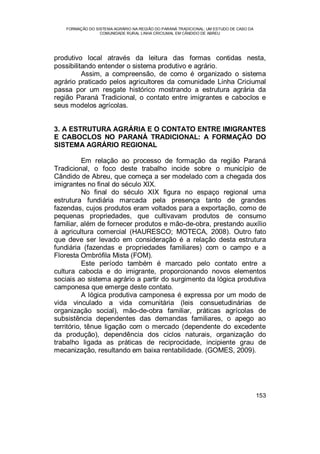 FORMAÇÃO DO SISTEMA AGRÁRIO NA REGIÃO DO PARANÁ TRADICIONAL: UM ESTUDO DE CASO DA
COMUNIDADE RURAL LINHA CRICIUMAL EM CÂNDIDO DE ABREU
153
produtivo local através da leitura das formas contidas nesta,
possibilitando entender o sistema produtivo e agrário.
Assim, a compreensão, de como é organizado o sistema
agrário praticado pelos agricultores da comunidade Linha Criciumal
passa por um resgate histórico mostrando a estrutura agrária da
região Paraná Tradicional, o contato entre imigrantes e caboclos e
seus modelos agrícolas.
3. A ESTRUTURA AGRÁRIA E O CONTATO ENTRE IMIGRANTES
E CABOCLOS NO PARANÁ TRADICIONAL: A FORMAÇÃO DO
SISTEMA AGRÁRIO REGIONAL
Em relação ao processo de formação da região Paraná
Tradicional, o foco deste trabalho incide sobre o município de
Cândido de Abreu, que começa a ser modelado com a chegada dos
imigrantes no final do século XIX.
No final do século XIX figura no espaço regional uma
estrutura fundiária marcada pela presença tanto de grandes
fazendas, cujos produtos eram voltados para a exportação, como de
pequenas propriedades, que cultivavam produtos de consumo
familiar, além de fornecer produtos e mão-de-obra, prestando auxílio
à agricultura comercial (HAURESCO; MOTECA, 2008). Outro fato
que deve ser levado em consideração é a relação desta estrutura
fundiária (fazendas e propriedades familiares) com o campo e a
Floresta Ombrófila Mista (FOM).
Este período também é marcado pelo contato entre a
cultura cabocla e do imigrante, proporcionando novos elementos
sociais ao sistema agrário a partir do surgimento da lógica produtiva
camponesa que emerge deste contato.
A lógica produtiva camponesa é expressa por um modo de
vida vinculado a vida comunitária (leis consuetudinárias de
organização social), mão-de-obra familiar, práticas agrícolas de
subsistência dependentes das demandas familiares, o apego ao
território, tênue ligação com o mercado (dependente do excedente
da produção), dependência dos ciclos naturais, organização do
trabalho ligada as práticas de reciprocidade, incipiente grau de
mecanização, resultando em baixa rentabilidade. (GOMES, 2009).
 