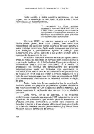 Revista Extensão Rural, DEAER – CCR – UFSM, Santa Maria, v.21, n.3, jul./set. 2014.
154
Neste sentido, a lógica produtiva camponesa, em sua
origem, visa à reprodução de seu modo de vida e não o lucro.
Paulino (2003, p. 10) complementa,
“O campesinato (ou lógica produtiva
camponesa) procura na terra, muito mais que
a renda, mas a concretização de um modo de
vida pautado na autonomia do trabalho e na
reprodução social delimitada pelos profundos
vínculos familiares e comunitários”.
Woortman (2009), por sua vez, assevera que o perfil da
família (idade, gênero, ente outros quesitos), bem como suas
necessidades são alguns dos fatores essenciais de que se constitui a
lógica produtiva camponesa. Deste modo, conseguem compreender
suas limitações e potencialidades ligadas à produção para
autoconsumo e/ou venda, sabendo o que podem produzir para a
manutenção de seu modo de vida.
No Paraná Tradicional a história da estrutura agrária deriva,
então, da relação da sociedade em formação com os ecossistemas e
organização fundiária, isto é, latifundiários (lógica mercadológica) e
minifundiários (lógica produtiva camponesa). É a história da
propagação ora conflitiva ora consuetudinária dos pequenos
estabelecimentos rurais, em territórios onde dominavam os
latifúndios. Essa história vem ao encontro da Emancipação Política
do Paraná em 1853, cujo eixo motor e principal responsável foi o
ciclo da exportação da erva-mate com base na exploração da FOM,
pois anteriormente predominavam os latifúndios voltados à criação
de gado.
Assim, havia duas formas predominantes de organização
fundiária, aquela das pequenas propriedades agrícolas associadas
aos recursos contidos na FOM e aquela das grandes fazendas, que
estava associada à exploração dos campos com a atividade
pecuária.
Desta forma, têm-se os caboclos, e os imigrantes
posteriormente, morando nas áreas de FOM, sobrevivendo de uma
agricultura de subsistência que quando produzia excedentes de
produtos primários, destinava-os à venda para abastecer as
fazendas próximas e áreas urbanas, além da atividade de extração
da erva-mate (venda) e madeira (lenha e construção). Nestas áreas
havia um razoável contingente de famílias.
 