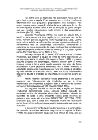 FORMAÇÃO DO SISTEMA AGRÁRIO NA REGIÃO DO PARANÁ TRADICIONAL: UM ESTUDO DE CASO DA
COMUNIDADE RURAL LINHA CRICIUMAL EM CÂNDIDO DE ABREU
155
Por outro lado, as fazendas não produziam nada além de
gado bovino para a venda. Eram carentes em produtos primários e
diferentemente das pequenas propriedades dos caboclos, não
proporcionavam uma ocupação efetiva da terra, pois seus donos não
estavam ligados àquelas terras e sim as criações de gado, que por
sua vez recolhia mão-de-obra muito inferior a das propriedades
familiares (PADIS, 1981).
Segundo Wachowicz (1995), no início do século XIX, o
território paranaense era uma região pouco povoada, um sertão
bruto. Haviam poucos povoados, como Guarapuava, Lapa, Castro,
entre outros. A falta de mão-de-obra escrava agravava a situação e,
conhecedora dela as autoridades provincianas “alimentaram a
esperança de que a introdução de novos contingentes populacionais
imigrados proporcionaria condições de mudança e progresso agrário
para a Província” (BALHANA, 1996, p. 47).
No segundo quartel do século XIX aparecem os primeiros
imigrantes, que passam a ocupar as terras de forma espontânea. Já
na segunda metade do século XIX, segundo Serra (1992), o governo
assume projetos de colonização, visando acabar com a forma
irregular como a terra vinha sendo ocupada, ou seja, de forma
espontânea. Outro problema enfrentado era o baixo incentivo à
população paranaense majoritariamente rural em relação à atividade
agrícola voltada ao mercado interno, além da pouca mão-de-obra
disponível devido à proibição da importação de escravos a partir de
1850.
Assim, visando solucionar esses problemas e de quebra
promover um “clareamento” da população se tem a vinda
intensificada dos imigrantes europeus, com a formação de colônias
normalmente localizadas na FOM (WACHOWICZ, 1995).
Na segunda metade do século XIX, a região do Paraná
Tradicional compreendida pelos campos estava rodeada de
estabelecimentos de elevadas dimensões territoriais, devido às
fazendas de gado e uma crescente cobiça pelas reservas de
pinheiros das matas de araucária (HAURESCO; MOTECA, 2008).
Enquanto que, com a vinda dos imigrantes ocorre um expressivo
aumento no número de pequenas propriedades rurais nas matas de
araucária.
O desenvolvimento da atividade madeireira e a continuidade
da pecuária de caráter extensivo, segundo a concepção de Padis
(1981), não proporcionaram ocupação mais efetiva da terra, pois as
 