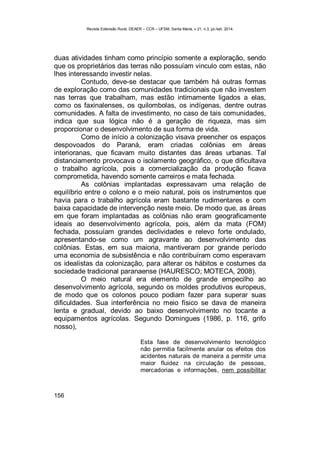 Revista Extensão Rural, DEAER – CCR – UFSM, Santa Maria, v.21, n.3, jul./set. 2014.
156
duas atividades tinham como princípio somente a exploração, sendo
que os proprietários das terras não possuíam vinculo com estas, não
lhes interessando investir nelas.
Contudo, deve-se destacar que também há outras formas
de exploração como das comunidades tradicionais que não investem
nas terras que trabalham, mas estão intimamente ligados a elas,
como os faxinalenses, os quilombolas, os indígenas, dentre outras
comunidades. A falta de investimento, no caso de tais comunidades,
indica que sua lógica não é a geração de riqueza, mas sim
proporcionar o desenvolvimento de sua forma de vida.
Como de início a colonização visava preencher os espaços
despovoados do Paraná, eram criadas colônias em áreas
interioranas, que ficavam muito distantes das áreas urbanas. Tal
distanciamento provocava o isolamento geográfico, o que dificultava
o trabalho agrícola, pois a comercialização da produção ficava
comprometida, havendo somente carreiros e mata fechada.
As colônias implantadas expressavam uma relação de
equilíbrio entre o colono e o meio natural, pois os instrumentos que
havia para o trabalho agrícola eram bastante rudimentares e com
baixa capacidade de intervenção neste meio. De modo que, as áreas
em que foram implantadas as colônias não eram geograficamente
ideais ao desenvolvimento agrícola, pois, além da mata (FOM)
fechada, possuíam grandes declividades e relevo forte ondulado,
apresentando-se como um agravante ao desenvolvimento das
colônias. Estas, em sua maioria, mantiveram por grande período
uma economia de subsistência e não contribuíram como esperavam
os idealistas da colonização, para alterar os hábitos e costumes da
sociedade tradicional paranaense (HAURESCO; MOTECA, 2008).
O meio natural era elemento de grande empecilho ao
desenvolvimento agrícola, segundo os moldes produtivos europeus,
de modo que os colonos pouco podiam fazer para superar suas
dificuldades. Sua interferência no meio físico se dava de maneira
lenta e gradual, devido ao baixo desenvolvimento no tocante a
equipamentos agrícolas. Segundo Domingues (1986, p. 116, grifo
nosso),
Esta fase de desenvolvimento tecnológico
não permitia facilmente anular os efeitos dos
acidentes naturais de maneira a permitir uma
maior fluidez na circulação de pessoas,
mercadorias e informações, nem possibilitar
 