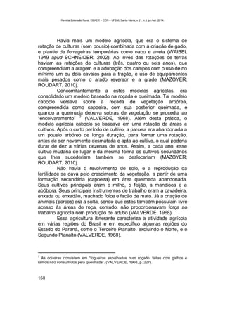 Revista Extensão Rural, DEAER – CCR – UFSM, Santa Maria, v.21, n.3, jul./set. 2014.
158
Havia mais um modelo agrícola, que era o sistema de
rotação de culturas (sem pousio) combinada com a criação de gado,
e plantio de forrageiras temporárias como nabo e aveia (WAIBEL
1949 apud SCHNEIDER, 2002). Ao invés das rotações de terras
haviam as rotações de culturas (três, quatro ou seis anos), que
compreendiam a aragem e a adubação dos campos com o uso de no
mínimo um ou dois cavalos para a tração, e uso de equipamentos
mais pesados como o arado reversor e a grade (MAZOYER;
ROUDART, 2010).
Concomitantemente a estes modelos agrícolas, era
consolidado um modelo baseado na roçada e queimada. Tal modelo
caboclo versava sobre a roçada de vegetação arbórea,
compreendida como capoeira, com sua posterior queimada, e
quando a queimada deixava sobras de vegetação se procedia ao
“encoivaramento”
3
(VALVERDE, 1968). Além desta prática, o
modelo agrícola caboclo se baseava em uma rotação de áreas e
cultivos. Após o curto período de cultivo, a parcela era abandonada a
um pousio arbóreo de longa duração, para formar uma rotação,
antes de ser novamente desmatada e apta ao cultivo, o qual poderia
durar de dez a várias dezenas de anos. Assim, a cada ano, esse
cultivo mudaria de lugar e da mesma forma os cultivos secundários
que lhes sucederiam também se deslocariam (MAZOYER;
ROUDART, 2010).
Não havia o revolvimento do solo, e a reprodução da
fertilidade se dava pelo crescimento da vegetação, a partir de uma
formação secundária (capoeira) em área queimada abandonada.
Seus cultivos principais eram o milho, o feijão, a mandioca e a
abóbora. Seus principais instrumentos de trabalho eram a cavadeira,
enxada ou enxadão, machado foice e facão de mato. Já a criação de
animais (porcos) era a solta, sendo que estes também possuíam livre
acesso às áreas de roça, contudo, não proporcionavam força ao
trabalho agrícola nem produção de adubo (VALVERDE, 1968).
Essa agricultura itinerante caracteriza a atividade agrícola
em várias regiões do Brasil e em específico algumas regiões do
Estado do Paraná, como o Terceiro Planalto, excluindo o Norte, e o
Segundo Planalto (VALVERDE, 1968).
3
As coivaras consistem em “fogueiras espalhadas num roçado, feitas com galhos e
ramos não consumidos pela queimada”. (VALVERDE, 1968, p. 227).
 