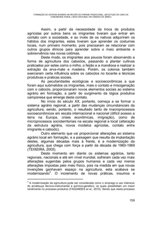 FORMAÇÃO DO SISTEMA AGRÁRIO NA REGIÃO DO PARANÁ TRADICIONAL: UM ESTUDO DE CASO DA
COMUNIDADE RURAL LINHA CRICIUMAL EM CÂNDIDO DE ABREU
159
Assim, a partir da necessidade da troca de produtos
agrícolas por outros bens os imigrantes tiveram que entrar em
contato com a sociedade, e ao invés de os nativos adquirirem os
hábitos dos imigrantes, estes tiveram que aprender os costumes
locais, num primeiro momento, pois precisaram se relacionar com
outros grupos étnicos para aprender sobre o meio ambiente e
sobrevivência nas novas colônias.
Deste modo, os imigrantes aos poucos foram absorvendo a
forma de agricultura dos caboclos, passando a plantar cultivos
praticados por estes como o milho, o feijão e a mandioca e realizar a
extração da erva-mate e madeira. Porém, os colonos também
exerceram certa influência sobre os caboclos no tocante a técnicas
produtivas e praticas sociais.
As peculiaridades ecológicas e socioeconômicas a que
foram aqui submetidos os imigrantes, mais o contato e miscigenação
com o caboclo, proporcionaram novos elementos sociais ao sistema
agrário em formação, a partir do surgimento da lógica produtiva
camponesa que emerge deste contato.
No início do século XX, portanto, começa a se formar o
sistema agrário regional, a partir das mudanças circunstanciais da
agricultura, sendo, portanto, o resultado tanto de macroprocessos
socioeconômicos em escala internacional e nacional (difícil acesso a
terra na Europa, crises econômicas, imigração), como de
microprocessos socioterritoriais na escala regional e local (alteração
da estrutura agrária, novos modelos agrícolas, contato entre
imigrante e caboclo).
Outro elemento que vai proporcionar alterações ao sistema
agrário local em formação, e a paisagem que resulta da implantação
destes, algumas décadas mais à frente, é a modernização da
agricultura, que chega com força a partir da década de 1960-1969
(TEIXEIRA, 2005).
Deste momento em diante os sistemas agrários, tanto
regionais, nacionais e até em nível mundial, sofreram cada vez mais
alterações sugeridas pelos grupos humanos e cada vez menos
alterações impostas pelo meio físico, pois na medida em que novas
invenções ganhavam espaço na agricultura, esta acabava se
modernizando
4
. O incremento de novas práticas, insumos e
4
A modernização da agricultura pode ser considerada como o emprego e uso intensivo
do arcabouço técnico-instrumental e químico-genético, os quais possibilitam um maior
rendimento no processo produtivo (FAGUNDES et al., 2010). Sendo que neste processo
 